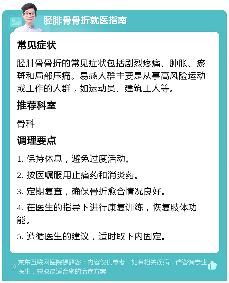 胫腓骨骨折就医指南 常见症状 胫腓骨骨折的常见症状包括剧烈疼痛、肿胀、瘀斑和局部压痛。易感人群主要是从事高风险运动或工作的人群，如运动员、建筑工人等。 推荐科室 骨科 调理要点 1. 保持休息，避免过度活动。 2. 按医嘱服用止痛药和消炎药。 3. 定期复查，确保骨折愈合情况良好。 4. 在医生的指导下进行康复训练，恢复肢体功能。 5. 遵循医生的建议，适时取下内固定。