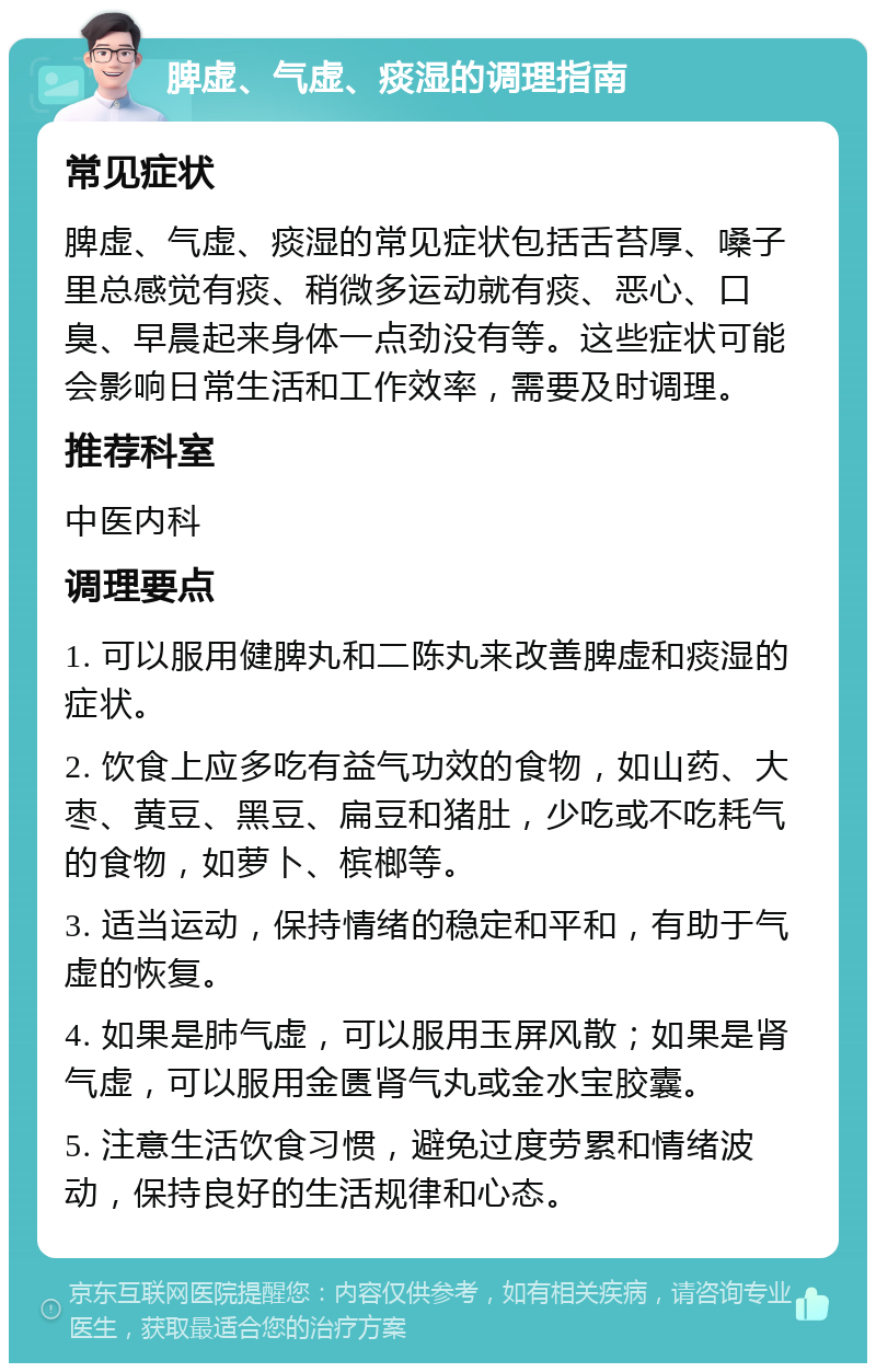 脾虚、气虚、痰湿的调理指南 常见症状 脾虚、气虚、痰湿的常见症状包括舌苔厚、嗓子里总感觉有痰、稍微多运动就有痰、恶心、口臭、早晨起来身体一点劲没有等。这些症状可能会影响日常生活和工作效率，需要及时调理。 推荐科室 中医内科 调理要点 1. 可以服用健脾丸和二陈丸来改善脾虚和痰湿的症状。 2. 饮食上应多吃有益气功效的食物，如山药、大枣、黄豆、黑豆、扁豆和猪肚，少吃或不吃耗气的食物，如萝卜、槟榔等。 3. 适当运动，保持情绪的稳定和平和，有助于气虚的恢复。 4. 如果是肺气虚，可以服用玉屏风散；如果是肾气虚，可以服用金匮肾气丸或金水宝胶囊。 5. 注意生活饮食习惯，避免过度劳累和情绪波动，保持良好的生活规律和心态。