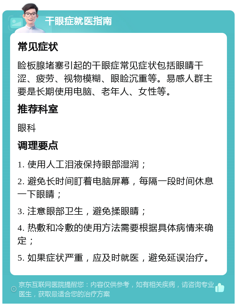 干眼症就医指南 常见症状 睑板腺堵塞引起的干眼症常见症状包括眼睛干涩、疲劳、视物模糊、眼睑沉重等。易感人群主要是长期使用电脑、老年人、女性等。 推荐科室 眼科 调理要点 1. 使用人工泪液保持眼部湿润； 2. 避免长时间盯着电脑屏幕，每隔一段时间休息一下眼睛； 3. 注意眼部卫生，避免揉眼睛； 4. 热敷和冷敷的使用方法需要根据具体病情来确定； 5. 如果症状严重，应及时就医，避免延误治疗。