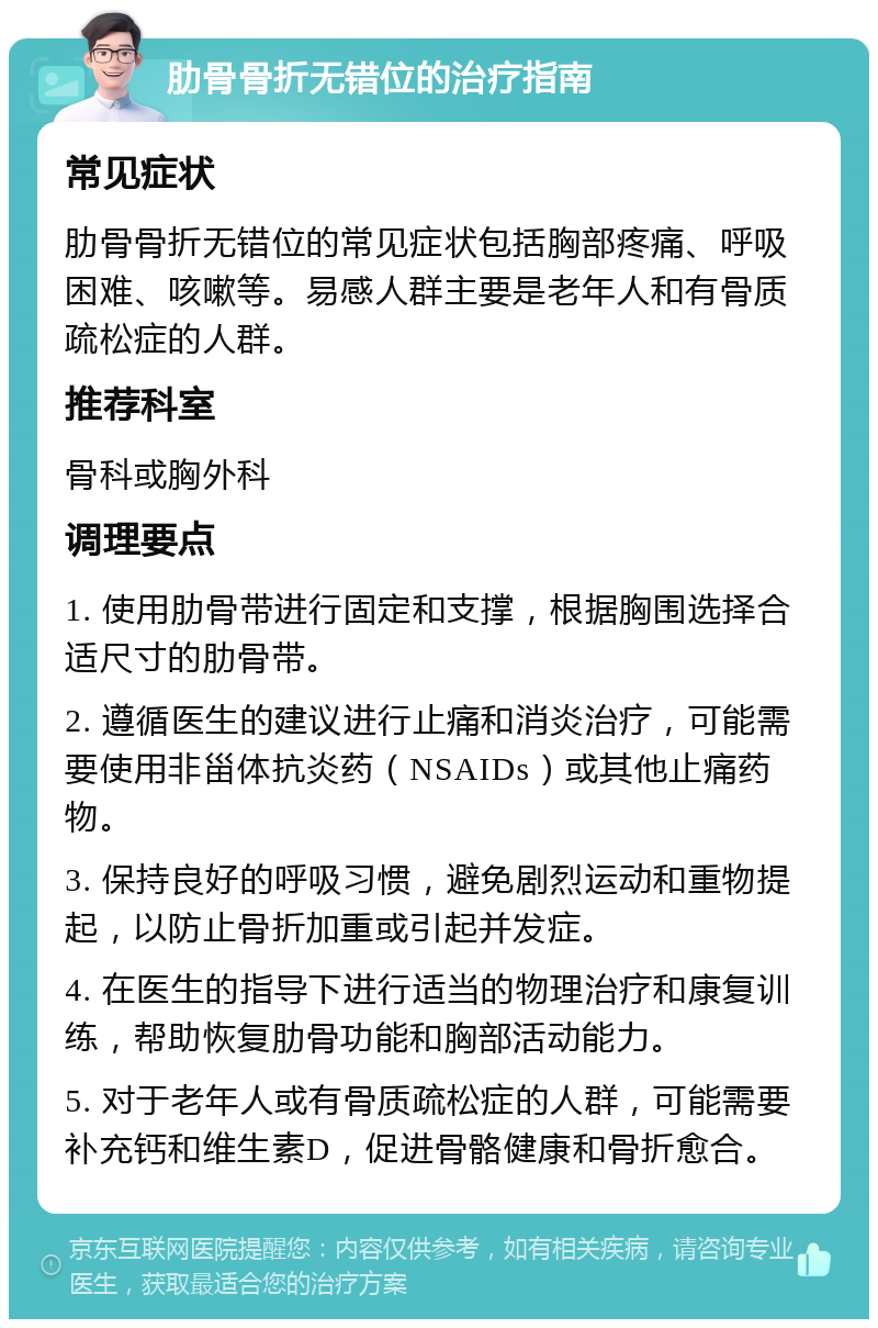 肋骨骨折无错位的治疗指南 常见症状 肋骨骨折无错位的常见症状包括胸部疼痛、呼吸困难、咳嗽等。易感人群主要是老年人和有骨质疏松症的人群。 推荐科室 骨科或胸外科 调理要点 1. 使用肋骨带进行固定和支撑，根据胸围选择合适尺寸的肋骨带。 2. 遵循医生的建议进行止痛和消炎治疗，可能需要使用非甾体抗炎药（NSAIDs）或其他止痛药物。 3. 保持良好的呼吸习惯，避免剧烈运动和重物提起，以防止骨折加重或引起并发症。 4. 在医生的指导下进行适当的物理治疗和康复训练，帮助恢复肋骨功能和胸部活动能力。 5. 对于老年人或有骨质疏松症的人群，可能需要补充钙和维生素D，促进骨骼健康和骨折愈合。