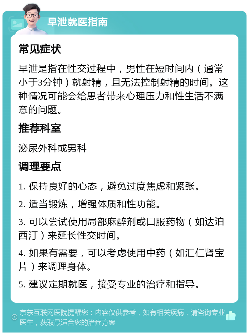 早泄就医指南 常见症状 早泄是指在性交过程中，男性在短时间内（通常小于3分钟）就射精，且无法控制射精的时间。这种情况可能会给患者带来心理压力和性生活不满意的问题。 推荐科室 泌尿外科或男科 调理要点 1. 保持良好的心态，避免过度焦虑和紧张。 2. 适当锻炼，增强体质和性功能。 3. 可以尝试使用局部麻醉剂或口服药物（如达泊西汀）来延长性交时间。 4. 如果有需要，可以考虑使用中药（如汇仁肾宝片）来调理身体。 5. 建议定期就医，接受专业的治疗和指导。