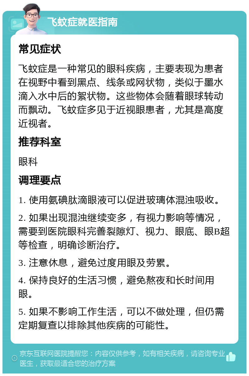 飞蚊症就医指南 常见症状 飞蚊症是一种常见的眼科疾病，主要表现为患者在视野中看到黑点、线条或网状物，类似于墨水滴入水中后的絮状物。这些物体会随着眼球转动而飘动。飞蚊症多见于近视眼患者，尤其是高度近视者。 推荐科室 眼科 调理要点 1. 使用氨碘肽滴眼液可以促进玻璃体混浊吸收。 2. 如果出现混浊继续变多，有视力影响等情况，需要到医院眼科完善裂隙灯、视力、眼底、眼B超等检查，明确诊断治疗。 3. 注意休息，避免过度用眼及劳累。 4. 保持良好的生活习惯，避免熬夜和长时间用眼。 5. 如果不影响工作生活，可以不做处理，但仍需定期复查以排除其他疾病的可能性。