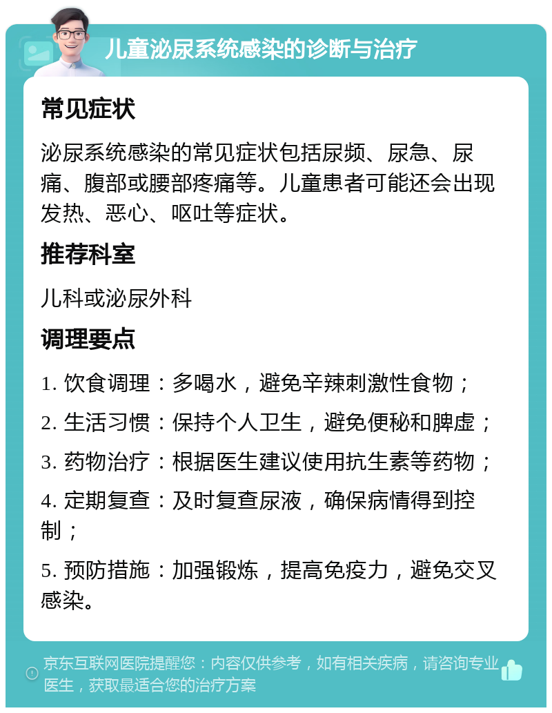 儿童泌尿系统感染的诊断与治疗 常见症状 泌尿系统感染的常见症状包括尿频、尿急、尿痛、腹部或腰部疼痛等。儿童患者可能还会出现发热、恶心、呕吐等症状。 推荐科室 儿科或泌尿外科 调理要点 1. 饮食调理：多喝水，避免辛辣刺激性食物； 2. 生活习惯：保持个人卫生，避免便秘和脾虚； 3. 药物治疗：根据医生建议使用抗生素等药物； 4. 定期复查：及时复查尿液，确保病情得到控制； 5. 预防措施：加强锻炼，提高免疫力，避免交叉感染。