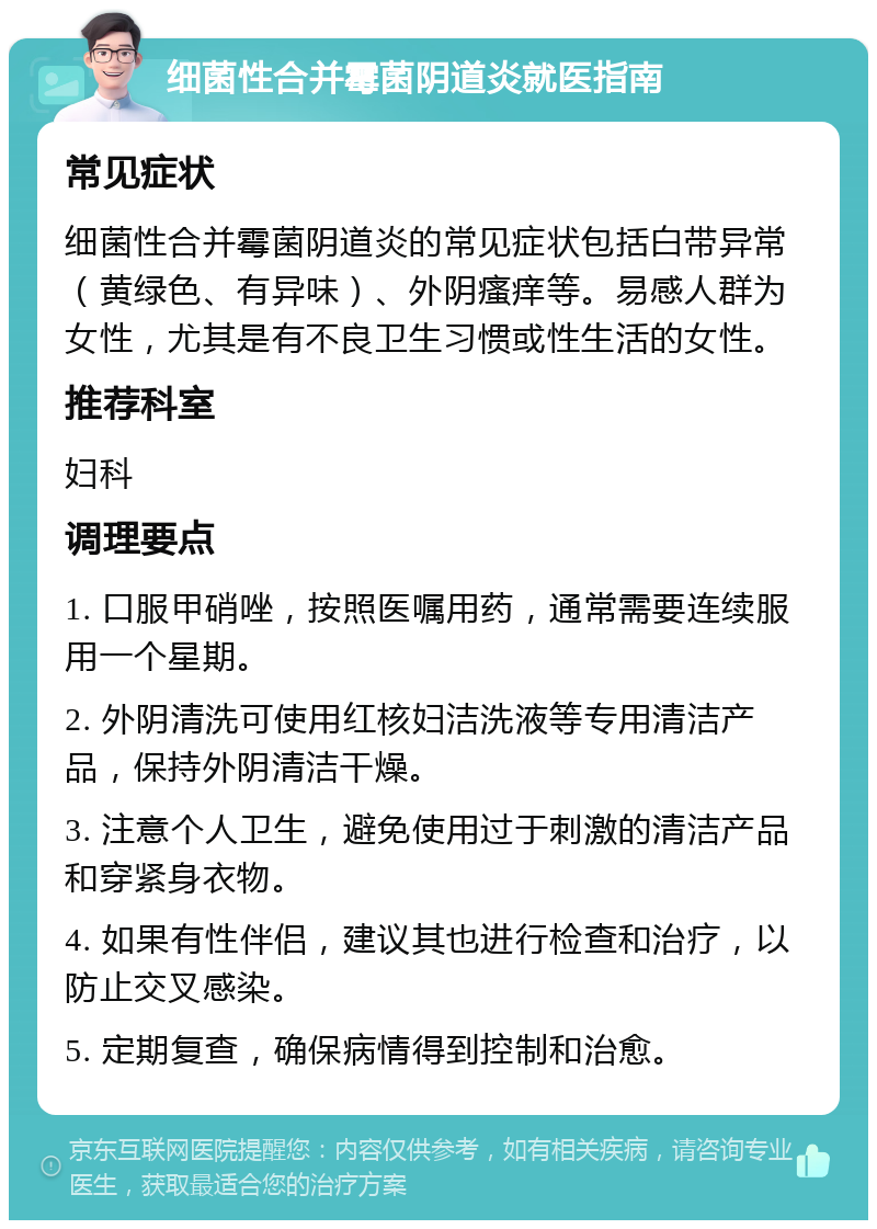 细菌性合并霉菌阴道炎就医指南 常见症状 细菌性合并霉菌阴道炎的常见症状包括白带异常（黄绿色、有异味）、外阴瘙痒等。易感人群为女性，尤其是有不良卫生习惯或性生活的女性。 推荐科室 妇科 调理要点 1. 口服甲硝唑，按照医嘱用药，通常需要连续服用一个星期。 2. 外阴清洗可使用红核妇洁洗液等专用清洁产品，保持外阴清洁干燥。 3. 注意个人卫生，避免使用过于刺激的清洁产品和穿紧身衣物。 4. 如果有性伴侣，建议其也进行检查和治疗，以防止交叉感染。 5. 定期复查，确保病情得到控制和治愈。