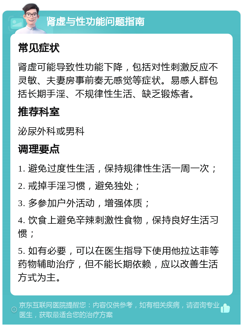 肾虚与性功能问题指南 常见症状 肾虚可能导致性功能下降，包括对性刺激反应不灵敏、夫妻房事前奏无感觉等症状。易感人群包括长期手淫、不规律性生活、缺乏锻炼者。 推荐科室 泌尿外科或男科 调理要点 1. 避免过度性生活，保持规律性生活一周一次； 2. 戒掉手淫习惯，避免独处； 3. 多参加户外活动，增强体质； 4. 饮食上避免辛辣刺激性食物，保持良好生活习惯； 5. 如有必要，可以在医生指导下使用他拉达菲等药物辅助治疗，但不能长期依赖，应以改善生活方式为主。