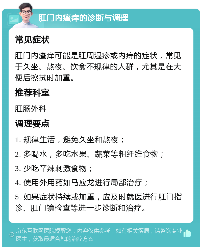 肛门内瘙痒的诊断与调理 常见症状 肛门内瘙痒可能是肛周湿疹或内痔的症状，常见于久坐、熬夜、饮食不规律的人群，尤其是在大便后擦拭时加重。 推荐科室 肛肠外科 调理要点 1. 规律生活，避免久坐和熬夜； 2. 多喝水，多吃水果、蔬菜等粗纤维食物； 3. 少吃辛辣刺激食物； 4. 使用外用药如马应龙进行局部治疗； 5. 如果症状持续或加重，应及时就医进行肛门指诊、肛门镜检查等进一步诊断和治疗。