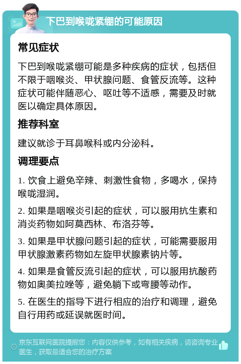 下巴到喉咙紧绷的可能原因 常见症状 下巴到喉咙紧绷可能是多种疾病的症状，包括但不限于咽喉炎、甲状腺问题、食管反流等。这种症状可能伴随恶心、呕吐等不适感，需要及时就医以确定具体原因。 推荐科室 建议就诊于耳鼻喉科或内分泌科。 调理要点 1. 饮食上避免辛辣、刺激性食物，多喝水，保持喉咙湿润。 2. 如果是咽喉炎引起的症状，可以服用抗生素和消炎药物如阿莫西林、布洛芬等。 3. 如果是甲状腺问题引起的症状，可能需要服用甲状腺激素药物如左旋甲状腺素钠片等。 4. 如果是食管反流引起的症状，可以服用抗酸药物如奥美拉唑等，避免躺下或弯腰等动作。 5. 在医生的指导下进行相应的治疗和调理，避免自行用药或延误就医时间。