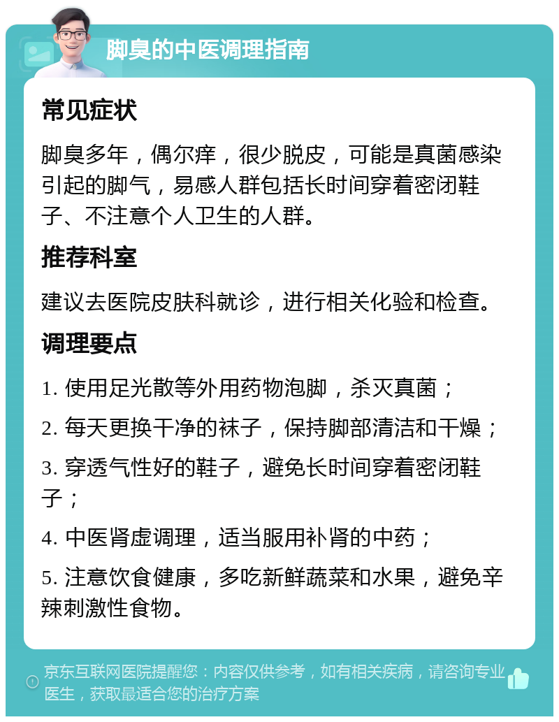 脚臭的中医调理指南 常见症状 脚臭多年，偶尔痒，很少脱皮，可能是真菌感染引起的脚气，易感人群包括长时间穿着密闭鞋子、不注意个人卫生的人群。 推荐科室 建议去医院皮肤科就诊，进行相关化验和检查。 调理要点 1. 使用足光散等外用药物泡脚，杀灭真菌； 2. 每天更换干净的袜子，保持脚部清洁和干燥； 3. 穿透气性好的鞋子，避免长时间穿着密闭鞋子； 4. 中医肾虚调理，适当服用补肾的中药； 5. 注意饮食健康，多吃新鲜蔬菜和水果，避免辛辣刺激性食物。