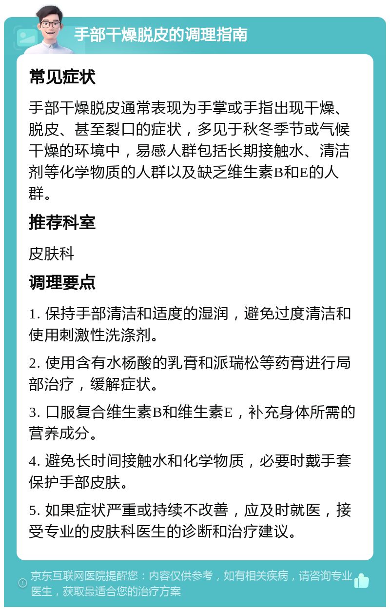 手部干燥脱皮的调理指南 常见症状 手部干燥脱皮通常表现为手掌或手指出现干燥、脱皮、甚至裂口的症状，多见于秋冬季节或气候干燥的环境中，易感人群包括长期接触水、清洁剂等化学物质的人群以及缺乏维生素B和E的人群。 推荐科室 皮肤科 调理要点 1. 保持手部清洁和适度的湿润，避免过度清洁和使用刺激性洗涤剂。 2. 使用含有水杨酸的乳膏和派瑞松等药膏进行局部治疗，缓解症状。 3. 口服复合维生素B和维生素E，补充身体所需的营养成分。 4. 避免长时间接触水和化学物质，必要时戴手套保护手部皮肤。 5. 如果症状严重或持续不改善，应及时就医，接受专业的皮肤科医生的诊断和治疗建议。