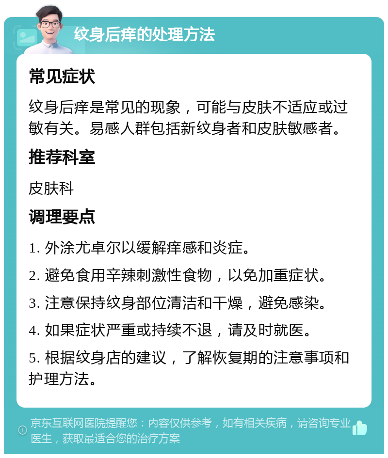 纹身后痒的处理方法 常见症状 纹身后痒是常见的现象，可能与皮肤不适应或过敏有关。易感人群包括新纹身者和皮肤敏感者。 推荐科室 皮肤科 调理要点 1. 外涂尤卓尔以缓解痒感和炎症。 2. 避免食用辛辣刺激性食物，以免加重症状。 3. 注意保持纹身部位清洁和干燥，避免感染。 4. 如果症状严重或持续不退，请及时就医。 5. 根据纹身店的建议，了解恢复期的注意事项和护理方法。