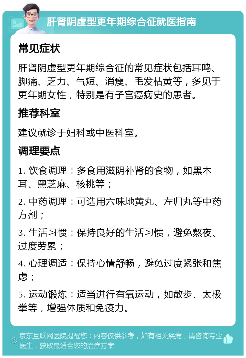 肝肾阴虚型更年期综合征就医指南 常见症状 肝肾阴虚型更年期综合征的常见症状包括耳鸣、脚痛、乏力、气短、消瘦、毛发枯黄等，多见于更年期女性，特别是有子宫癌病史的患者。 推荐科室 建议就诊于妇科或中医科室。 调理要点 1. 饮食调理：多食用滋阴补肾的食物，如黑木耳、黑芝麻、核桃等； 2. 中药调理：可选用六味地黄丸、左归丸等中药方剂； 3. 生活习惯：保持良好的生活习惯，避免熬夜、过度劳累； 4. 心理调适：保持心情舒畅，避免过度紧张和焦虑； 5. 运动锻炼：适当进行有氧运动，如散步、太极拳等，增强体质和免疫力。