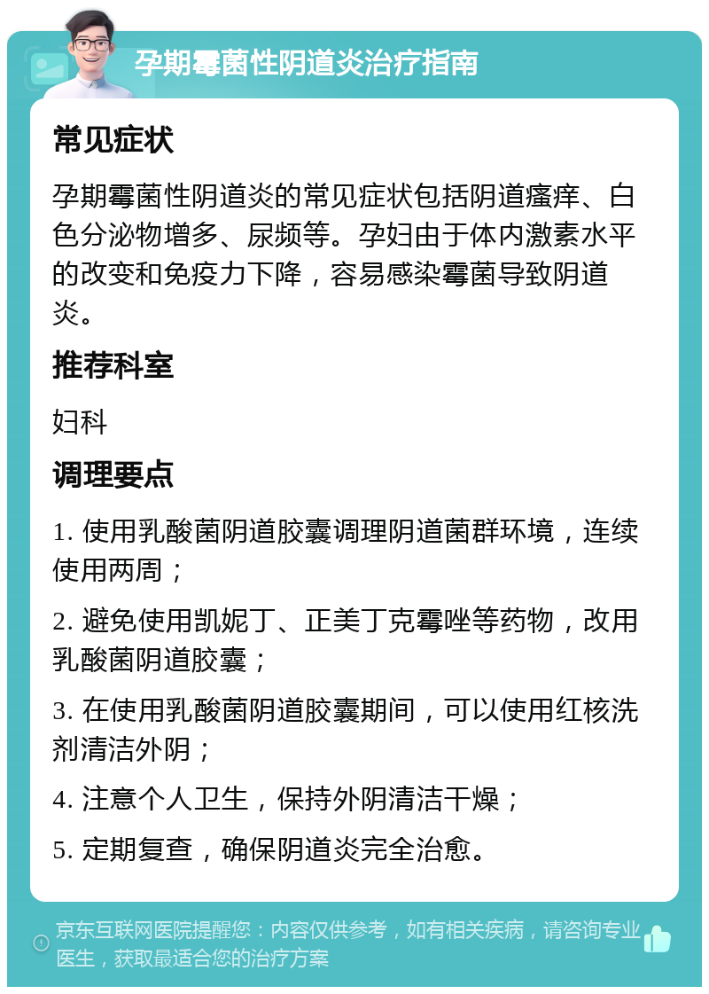 孕期霉菌性阴道炎治疗指南 常见症状 孕期霉菌性阴道炎的常见症状包括阴道瘙痒、白色分泌物增多、尿频等。孕妇由于体内激素水平的改变和免疫力下降，容易感染霉菌导致阴道炎。 推荐科室 妇科 调理要点 1. 使用乳酸菌阴道胶囊调理阴道菌群环境，连续使用两周； 2. 避免使用凯妮丁、正美丁克霉唑等药物，改用乳酸菌阴道胶囊； 3. 在使用乳酸菌阴道胶囊期间，可以使用红核洗剂清洁外阴； 4. 注意个人卫生，保持外阴清洁干燥； 5. 定期复查，确保阴道炎完全治愈。