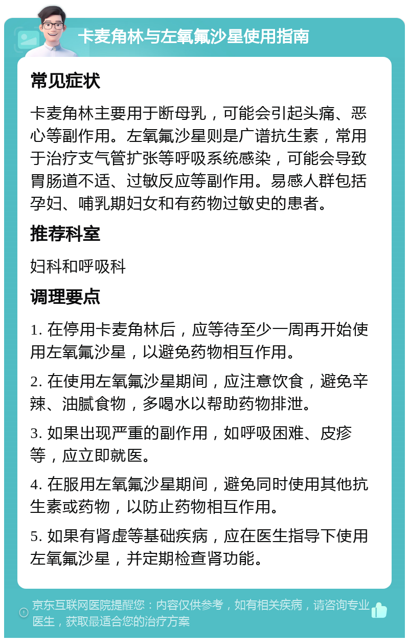 卡麦角林与左氧氟沙星使用指南 常见症状 卡麦角林主要用于断母乳，可能会引起头痛、恶心等副作用。左氧氟沙星则是广谱抗生素，常用于治疗支气管扩张等呼吸系统感染，可能会导致胃肠道不适、过敏反应等副作用。易感人群包括孕妇、哺乳期妇女和有药物过敏史的患者。 推荐科室 妇科和呼吸科 调理要点 1. 在停用卡麦角林后，应等待至少一周再开始使用左氧氟沙星，以避免药物相互作用。 2. 在使用左氧氟沙星期间，应注意饮食，避免辛辣、油腻食物，多喝水以帮助药物排泄。 3. 如果出现严重的副作用，如呼吸困难、皮疹等，应立即就医。 4. 在服用左氧氟沙星期间，避免同时使用其他抗生素或药物，以防止药物相互作用。 5. 如果有肾虚等基础疾病，应在医生指导下使用左氧氟沙星，并定期检查肾功能。