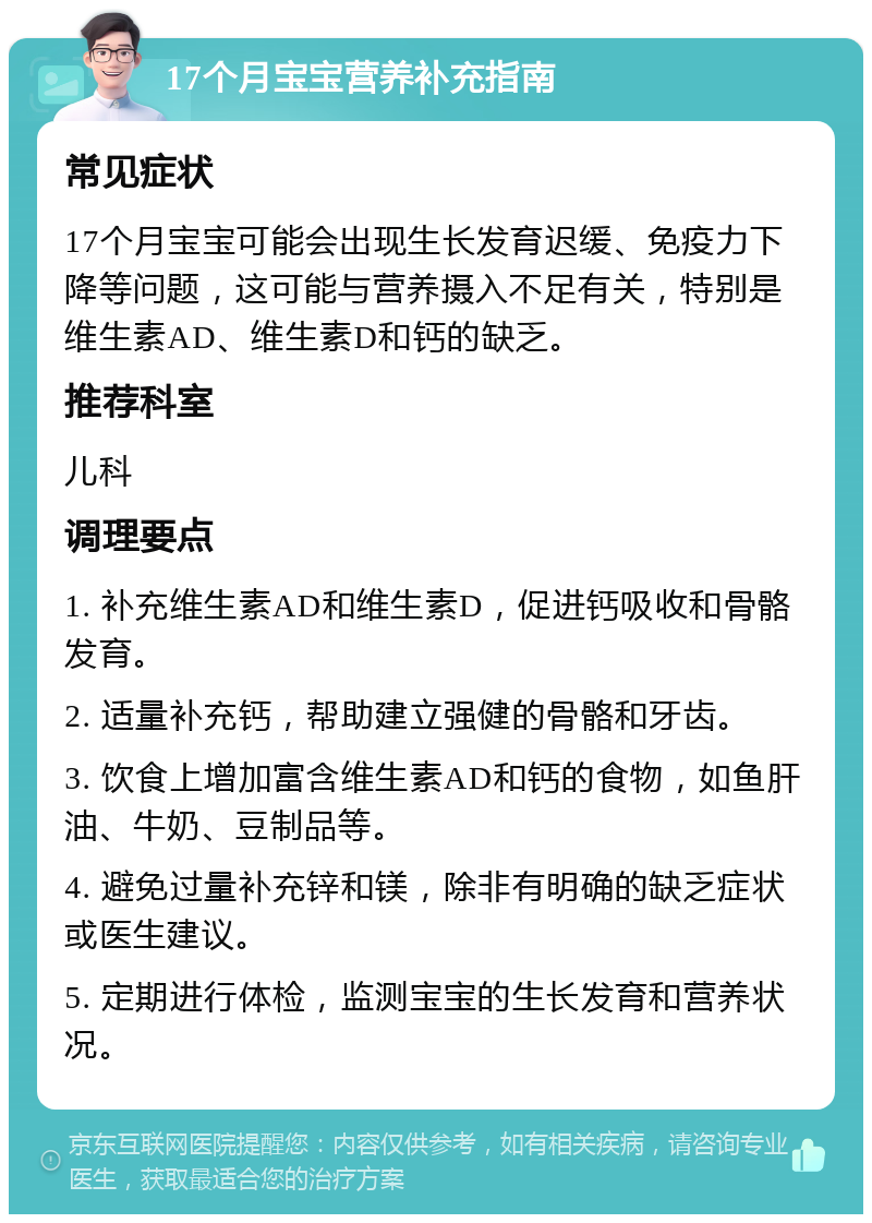 17个月宝宝营养补充指南 常见症状 17个月宝宝可能会出现生长发育迟缓、免疫力下降等问题，这可能与营养摄入不足有关，特别是维生素AD、维生素D和钙的缺乏。 推荐科室 儿科 调理要点 1. 补充维生素AD和维生素D，促进钙吸收和骨骼发育。 2. 适量补充钙，帮助建立强健的骨骼和牙齿。 3. 饮食上增加富含维生素AD和钙的食物，如鱼肝油、牛奶、豆制品等。 4. 避免过量补充锌和镁，除非有明确的缺乏症状或医生建议。 5. 定期进行体检，监测宝宝的生长发育和营养状况。