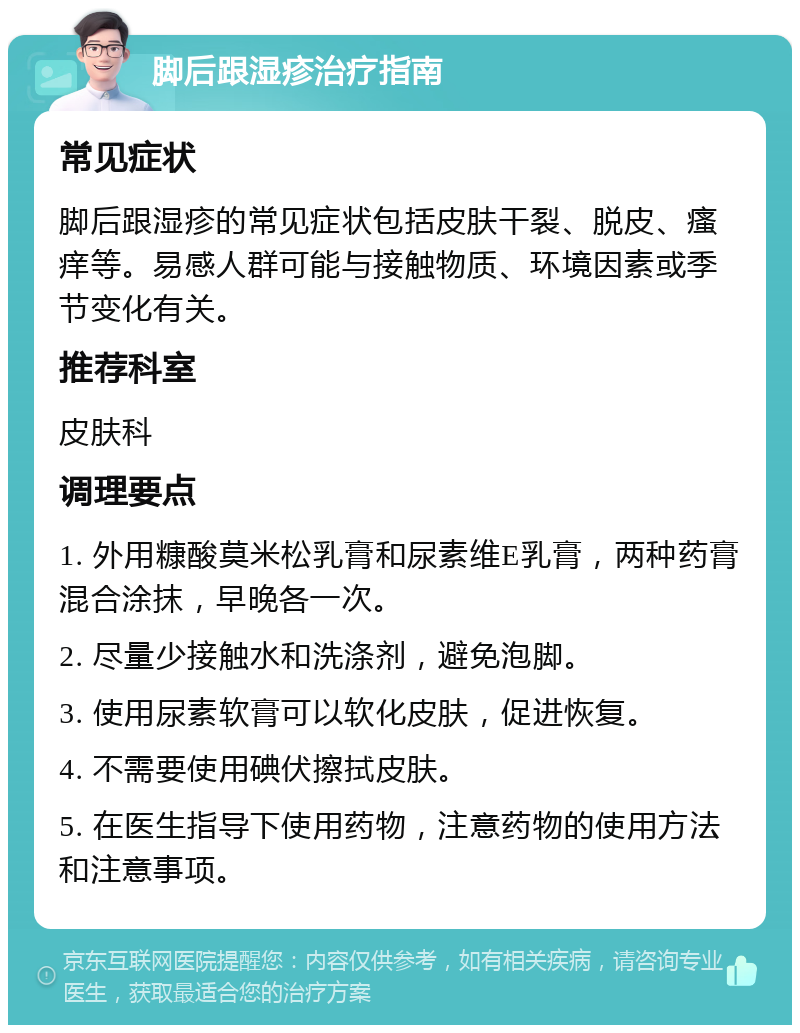 脚后跟湿疹治疗指南 常见症状 脚后跟湿疹的常见症状包括皮肤干裂、脱皮、瘙痒等。易感人群可能与接触物质、环境因素或季节变化有关。 推荐科室 皮肤科 调理要点 1. 外用糠酸莫米松乳膏和尿素维E乳膏，两种药膏混合涂抹，早晚各一次。 2. 尽量少接触水和洗涤剂，避免泡脚。 3. 使用尿素软膏可以软化皮肤，促进恢复。 4. 不需要使用碘伏擦拭皮肤。 5. 在医生指导下使用药物，注意药物的使用方法和注意事项。