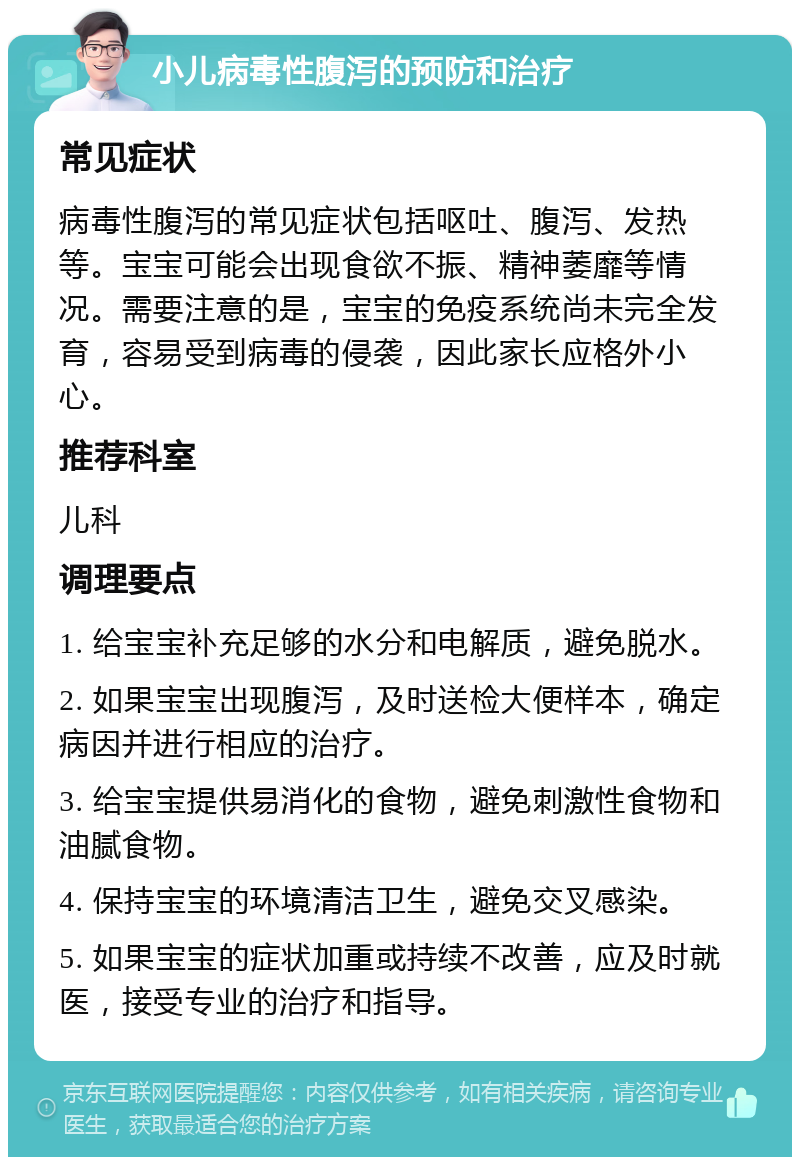 小儿病毒性腹泻的预防和治疗 常见症状 病毒性腹泻的常见症状包括呕吐、腹泻、发热等。宝宝可能会出现食欲不振、精神萎靡等情况。需要注意的是，宝宝的免疫系统尚未完全发育，容易受到病毒的侵袭，因此家长应格外小心。 推荐科室 儿科 调理要点 1. 给宝宝补充足够的水分和电解质，避免脱水。 2. 如果宝宝出现腹泻，及时送检大便样本，确定病因并进行相应的治疗。 3. 给宝宝提供易消化的食物，避免刺激性食物和油腻食物。 4. 保持宝宝的环境清洁卫生，避免交叉感染。 5. 如果宝宝的症状加重或持续不改善，应及时就医，接受专业的治疗和指导。