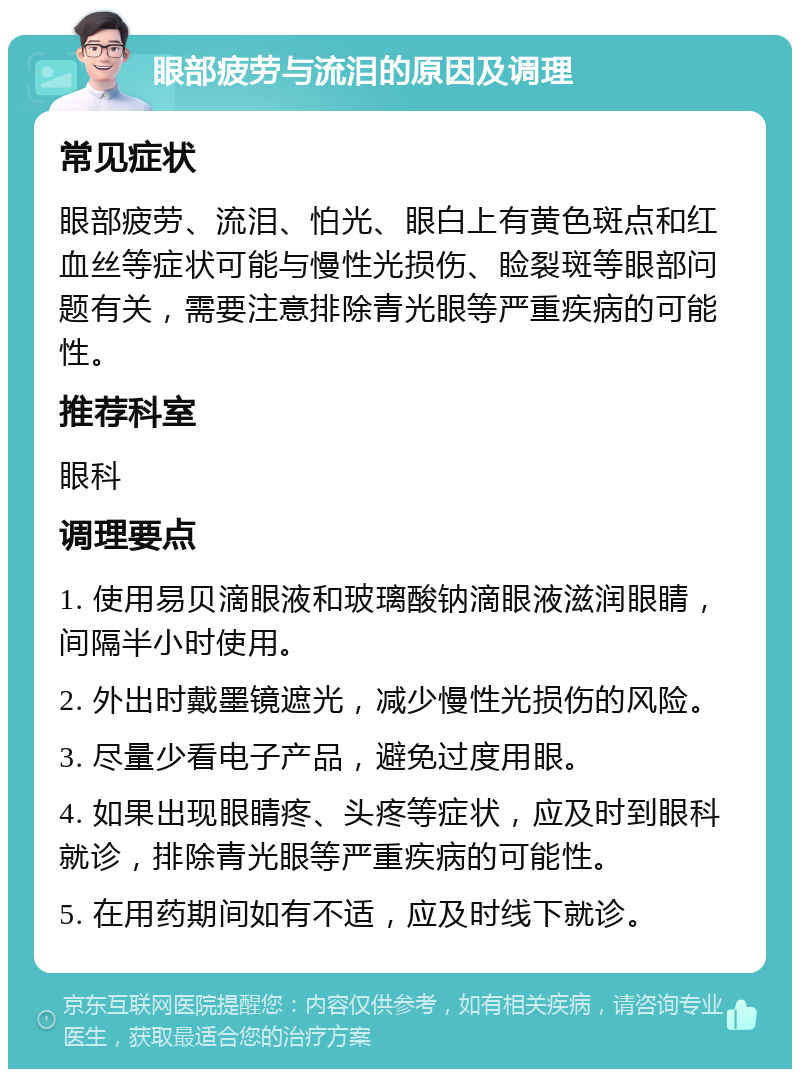 眼部疲劳与流泪的原因及调理 常见症状 眼部疲劳、流泪、怕光、眼白上有黄色斑点和红血丝等症状可能与慢性光损伤、睑裂斑等眼部问题有关，需要注意排除青光眼等严重疾病的可能性。 推荐科室 眼科 调理要点 1. 使用易贝滴眼液和玻璃酸钠滴眼液滋润眼睛，间隔半小时使用。 2. 外出时戴墨镜遮光，减少慢性光损伤的风险。 3. 尽量少看电子产品，避免过度用眼。 4. 如果出现眼睛疼、头疼等症状，应及时到眼科就诊，排除青光眼等严重疾病的可能性。 5. 在用药期间如有不适，应及时线下就诊。