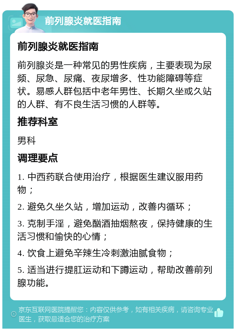 前列腺炎就医指南 前列腺炎就医指南 前列腺炎是一种常见的男性疾病，主要表现为尿频、尿急、尿痛、夜尿增多、性功能障碍等症状。易感人群包括中老年男性、长期久坐或久站的人群、有不良生活习惯的人群等。 推荐科室 男科 调理要点 1. 中西药联合使用治疗，根据医生建议服用药物； 2. 避免久坐久站，增加运动，改善内循环； 3. 克制手淫，避免酗酒抽烟熬夜，保持健康的生活习惯和愉快的心情； 4. 饮食上避免辛辣生冷刺激油腻食物； 5. 适当进行提肛运动和下蹲运动，帮助改善前列腺功能。