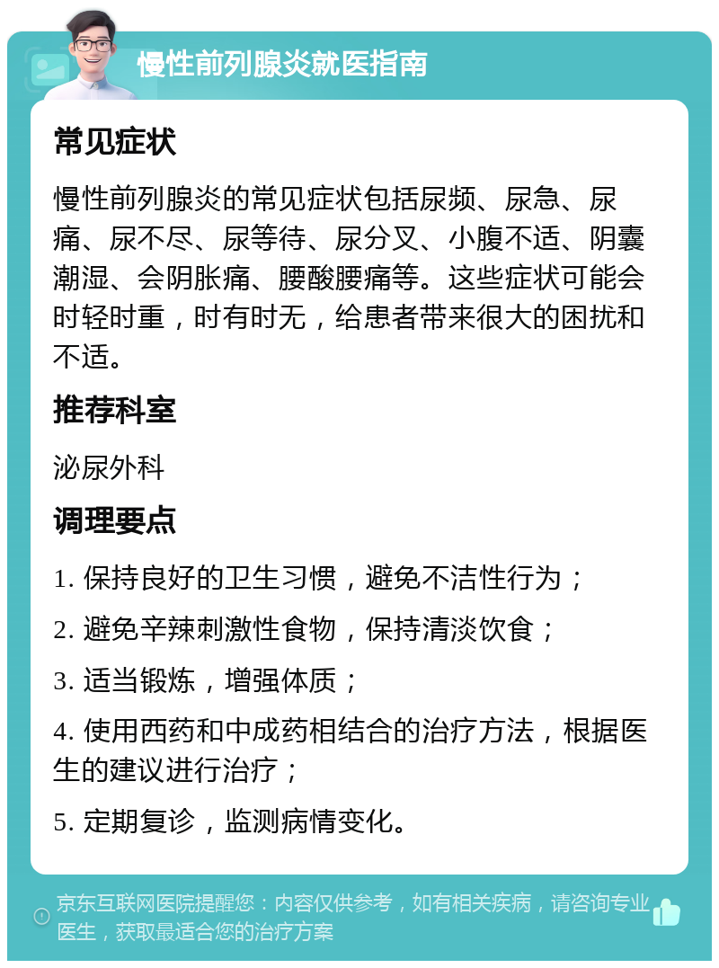 慢性前列腺炎就医指南 常见症状 慢性前列腺炎的常见症状包括尿频、尿急、尿痛、尿不尽、尿等待、尿分叉、小腹不适、阴囊潮湿、会阴胀痛、腰酸腰痛等。这些症状可能会时轻时重，时有时无，给患者带来很大的困扰和不适。 推荐科室 泌尿外科 调理要点 1. 保持良好的卫生习惯，避免不洁性行为； 2. 避免辛辣刺激性食物，保持清淡饮食； 3. 适当锻炼，增强体质； 4. 使用西药和中成药相结合的治疗方法，根据医生的建议进行治疗； 5. 定期复诊，监测病情变化。