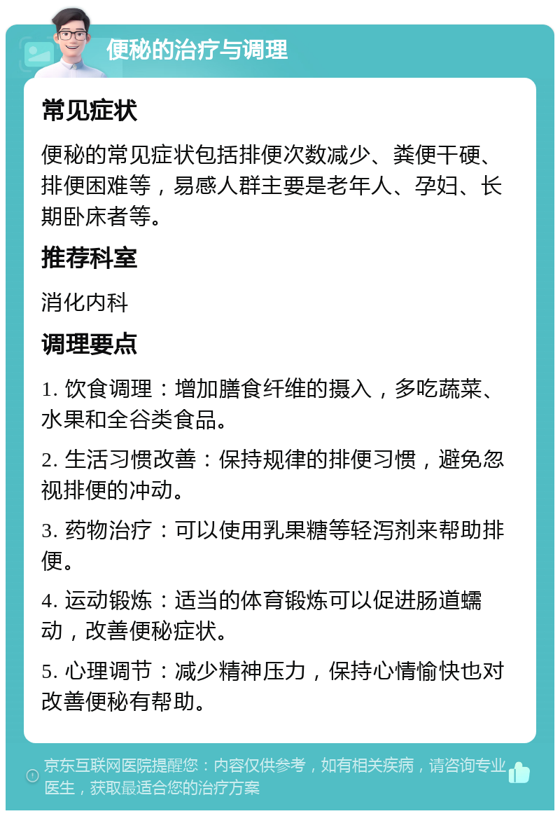 便秘的治疗与调理 常见症状 便秘的常见症状包括排便次数减少、粪便干硬、排便困难等，易感人群主要是老年人、孕妇、长期卧床者等。 推荐科室 消化内科 调理要点 1. 饮食调理：增加膳食纤维的摄入，多吃蔬菜、水果和全谷类食品。 2. 生活习惯改善：保持规律的排便习惯，避免忽视排便的冲动。 3. 药物治疗：可以使用乳果糖等轻泻剂来帮助排便。 4. 运动锻炼：适当的体育锻炼可以促进肠道蠕动，改善便秘症状。 5. 心理调节：减少精神压力，保持心情愉快也对改善便秘有帮助。