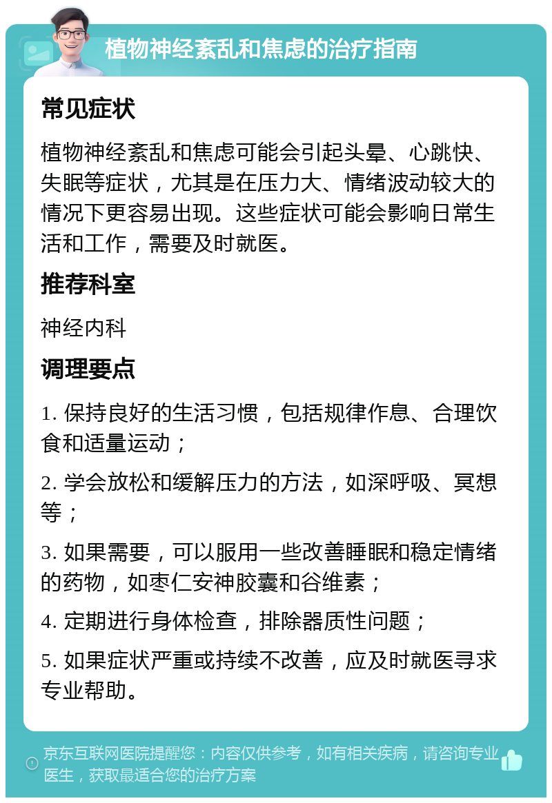 植物神经紊乱和焦虑的治疗指南 常见症状 植物神经紊乱和焦虑可能会引起头晕、心跳快、失眠等症状，尤其是在压力大、情绪波动较大的情况下更容易出现。这些症状可能会影响日常生活和工作，需要及时就医。 推荐科室 神经内科 调理要点 1. 保持良好的生活习惯，包括规律作息、合理饮食和适量运动； 2. 学会放松和缓解压力的方法，如深呼吸、冥想等； 3. 如果需要，可以服用一些改善睡眠和稳定情绪的药物，如枣仁安神胶囊和谷维素； 4. 定期进行身体检查，排除器质性问题； 5. 如果症状严重或持续不改善，应及时就医寻求专业帮助。