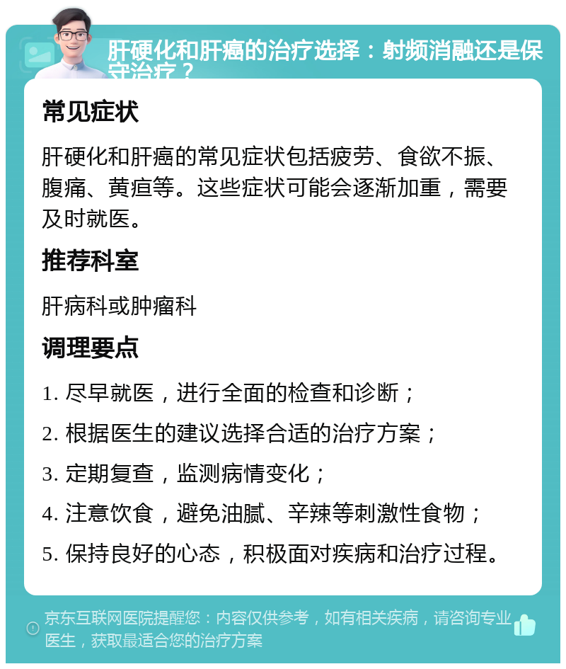 肝硬化和肝癌的治疗选择：射频消融还是保守治疗？ 常见症状 肝硬化和肝癌的常见症状包括疲劳、食欲不振、腹痛、黄疸等。这些症状可能会逐渐加重，需要及时就医。 推荐科室 肝病科或肿瘤科 调理要点 1. 尽早就医，进行全面的检查和诊断； 2. 根据医生的建议选择合适的治疗方案； 3. 定期复查，监测病情变化； 4. 注意饮食，避免油腻、辛辣等刺激性食物； 5. 保持良好的心态，积极面对疾病和治疗过程。