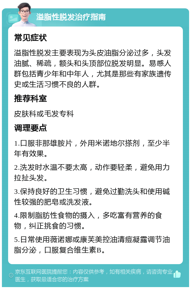 溢脂性脱发治疗指南 常见症状 溢脂性脱发主要表现为头皮油脂分泌过多，头发油腻、稀疏，额头和头顶部位脱发明显。易感人群包括青少年和中年人，尤其是那些有家族遗传史或生活习惯不良的人群。 推荐科室 皮肤科或毛发专科 调理要点 1.口服非那雄胺片，外用米诺地尔搽剂，至少半年有效果。 2.洗发时水温不要太高，动作要轻柔，避免用力拉扯头发。 3.保持良好的卫生习惯，避免过勤洗头和使用碱性较强的肥皂或洗发液。 4.限制脂肪性食物的摄入，多吃富有营养的食物，纠正挑食的习惯。 5.日常使用薇诺娜或康芙美控油清痘凝露调节油脂分泌，口服复合维生素B。