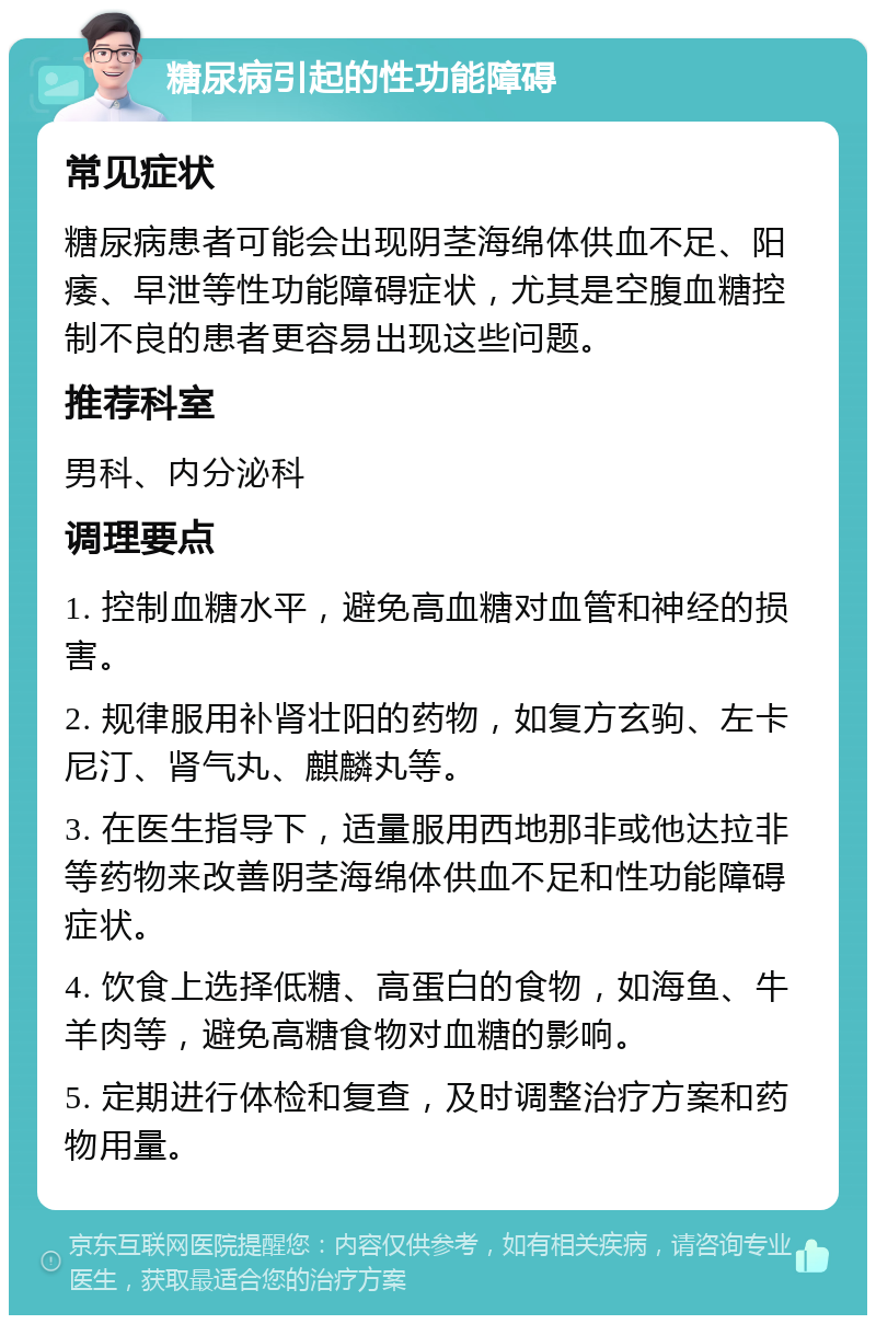 糖尿病引起的性功能障碍 常见症状 糖尿病患者可能会出现阴茎海绵体供血不足、阳痿、早泄等性功能障碍症状，尤其是空腹血糖控制不良的患者更容易出现这些问题。 推荐科室 男科、内分泌科 调理要点 1. 控制血糖水平，避免高血糖对血管和神经的损害。 2. 规律服用补肾壮阳的药物，如复方玄驹、左卡尼汀、肾气丸、麒麟丸等。 3. 在医生指导下，适量服用西地那非或他达拉非等药物来改善阴茎海绵体供血不足和性功能障碍症状。 4. 饮食上选择低糖、高蛋白的食物，如海鱼、牛羊肉等，避免高糖食物对血糖的影响。 5. 定期进行体检和复查，及时调整治疗方案和药物用量。