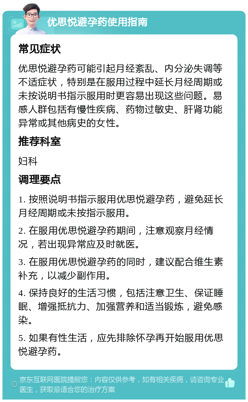 优思悦避孕药使用指南 常见症状 优思悦避孕药可能引起月经紊乱、内分泌失调等不适症状，特别是在服用过程中延长月经周期或未按说明书指示服用时更容易出现这些问题。易感人群包括有慢性疾病、药物过敏史、肝肾功能异常或其他病史的女性。 推荐科室 妇科 调理要点 1. 按照说明书指示服用优思悦避孕药，避免延长月经周期或未按指示服用。 2. 在服用优思悦避孕药期间，注意观察月经情况，若出现异常应及时就医。 3. 在服用优思悦避孕药的同时，建议配合维生素补充，以减少副作用。 4. 保持良好的生活习惯，包括注意卫生、保证睡眠、增强抵抗力、加强营养和适当锻炼，避免感染。 5. 如果有性生活，应先排除怀孕再开始服用优思悦避孕药。