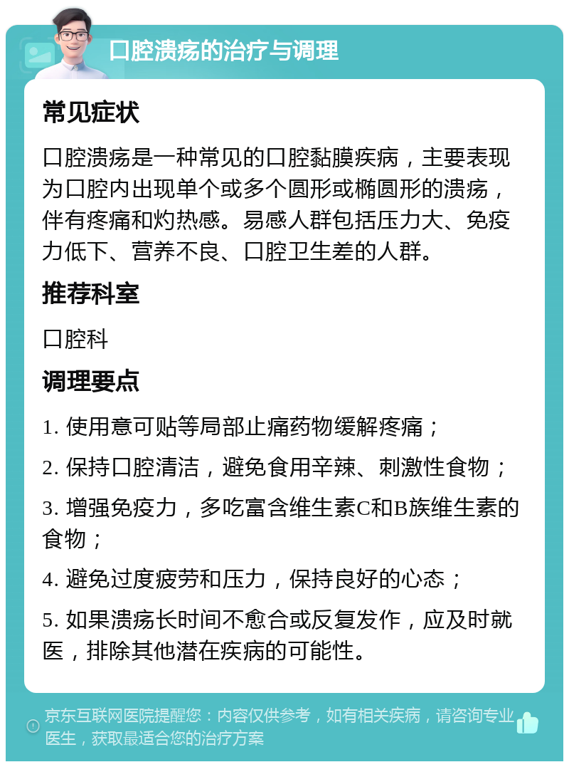 口腔溃疡的治疗与调理 常见症状 口腔溃疡是一种常见的口腔黏膜疾病，主要表现为口腔内出现单个或多个圆形或椭圆形的溃疡，伴有疼痛和灼热感。易感人群包括压力大、免疫力低下、营养不良、口腔卫生差的人群。 推荐科室 口腔科 调理要点 1. 使用意可贴等局部止痛药物缓解疼痛； 2. 保持口腔清洁，避免食用辛辣、刺激性食物； 3. 增强免疫力，多吃富含维生素C和B族维生素的食物； 4. 避免过度疲劳和压力，保持良好的心态； 5. 如果溃疡长时间不愈合或反复发作，应及时就医，排除其他潜在疾病的可能性。