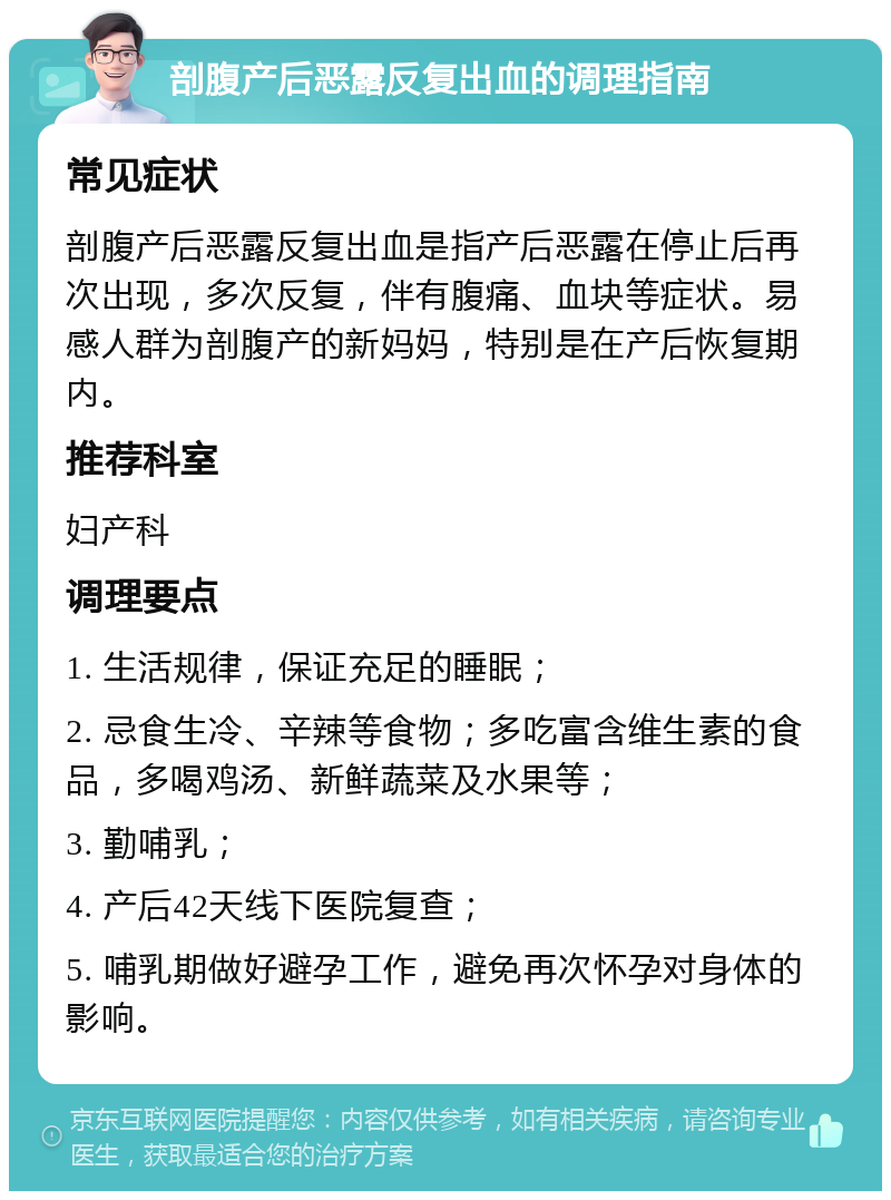 剖腹产后恶露反复出血的调理指南 常见症状 剖腹产后恶露反复出血是指产后恶露在停止后再次出现，多次反复，伴有腹痛、血块等症状。易感人群为剖腹产的新妈妈，特别是在产后恢复期内。 推荐科室 妇产科 调理要点 1. 生活规律，保证充足的睡眠； 2. 忌食生冷、辛辣等食物；多吃富含维生素的食品，多喝鸡汤、新鲜蔬菜及水果等； 3. 勤哺乳； 4. 产后42天线下医院复查； 5. 哺乳期做好避孕工作，避免再次怀孕对身体的影响。