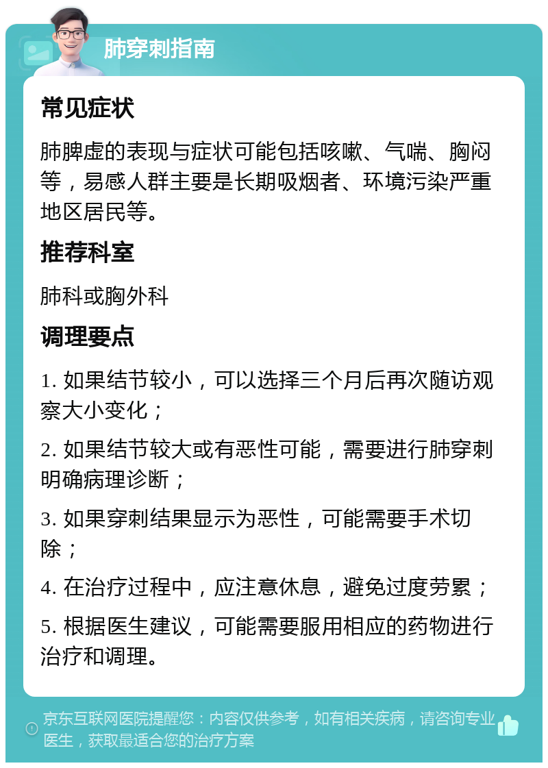 肺穿刺指南 常见症状 肺脾虚的表现与症状可能包括咳嗽、气喘、胸闷等，易感人群主要是长期吸烟者、环境污染严重地区居民等。 推荐科室 肺科或胸外科 调理要点 1. 如果结节较小，可以选择三个月后再次随访观察大小变化； 2. 如果结节较大或有恶性可能，需要进行肺穿刺明确病理诊断； 3. 如果穿刺结果显示为恶性，可能需要手术切除； 4. 在治疗过程中，应注意休息，避免过度劳累； 5. 根据医生建议，可能需要服用相应的药物进行治疗和调理。