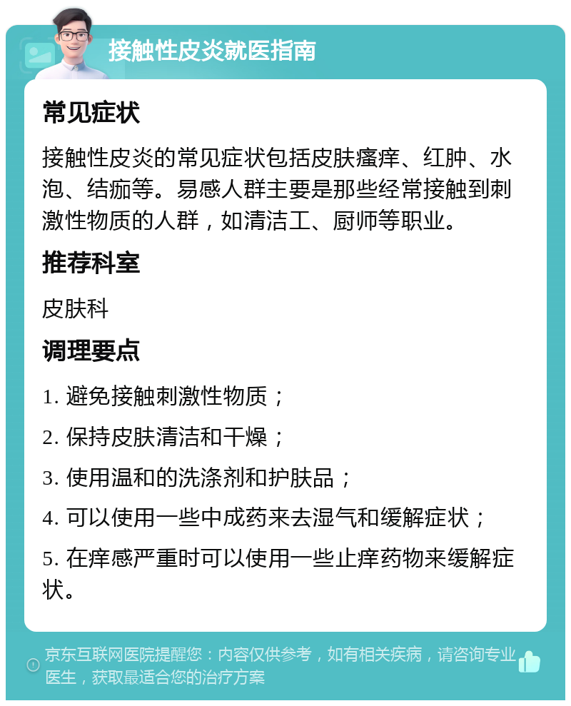 接触性皮炎就医指南 常见症状 接触性皮炎的常见症状包括皮肤瘙痒、红肿、水泡、结痂等。易感人群主要是那些经常接触到刺激性物质的人群，如清洁工、厨师等职业。 推荐科室 皮肤科 调理要点 1. 避免接触刺激性物质； 2. 保持皮肤清洁和干燥； 3. 使用温和的洗涤剂和护肤品； 4. 可以使用一些中成药来去湿气和缓解症状； 5. 在痒感严重时可以使用一些止痒药物来缓解症状。