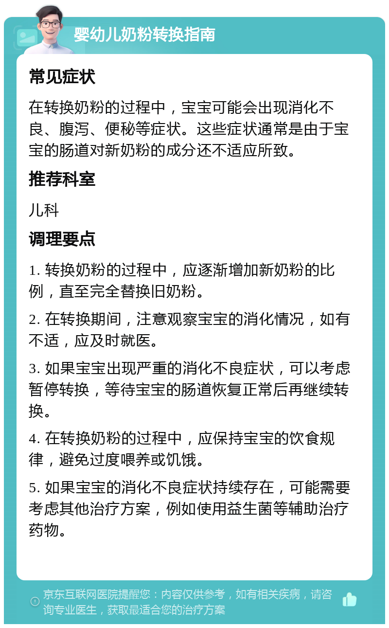 婴幼儿奶粉转换指南 常见症状 在转换奶粉的过程中，宝宝可能会出现消化不良、腹泻、便秘等症状。这些症状通常是由于宝宝的肠道对新奶粉的成分还不适应所致。 推荐科室 儿科 调理要点 1. 转换奶粉的过程中，应逐渐增加新奶粉的比例，直至完全替换旧奶粉。 2. 在转换期间，注意观察宝宝的消化情况，如有不适，应及时就医。 3. 如果宝宝出现严重的消化不良症状，可以考虑暂停转换，等待宝宝的肠道恢复正常后再继续转换。 4. 在转换奶粉的过程中，应保持宝宝的饮食规律，避免过度喂养或饥饿。 5. 如果宝宝的消化不良症状持续存在，可能需要考虑其他治疗方案，例如使用益生菌等辅助治疗药物。