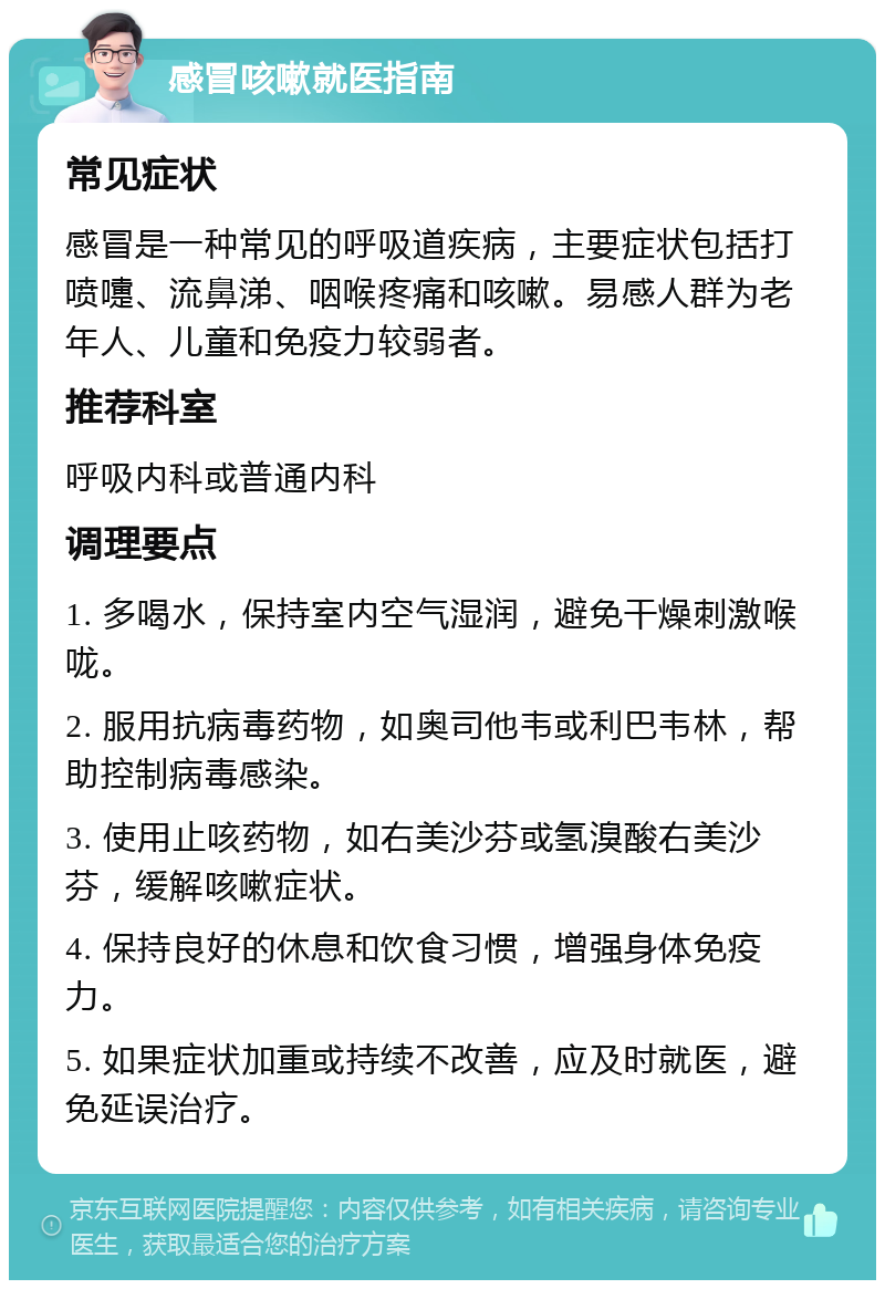 感冒咳嗽就医指南 常见症状 感冒是一种常见的呼吸道疾病，主要症状包括打喷嚏、流鼻涕、咽喉疼痛和咳嗽。易感人群为老年人、儿童和免疫力较弱者。 推荐科室 呼吸内科或普通内科 调理要点 1. 多喝水，保持室内空气湿润，避免干燥刺激喉咙。 2. 服用抗病毒药物，如奥司他韦或利巴韦林，帮助控制病毒感染。 3. 使用止咳药物，如右美沙芬或氢溴酸右美沙芬，缓解咳嗽症状。 4. 保持良好的休息和饮食习惯，增强身体免疫力。 5. 如果症状加重或持续不改善，应及时就医，避免延误治疗。