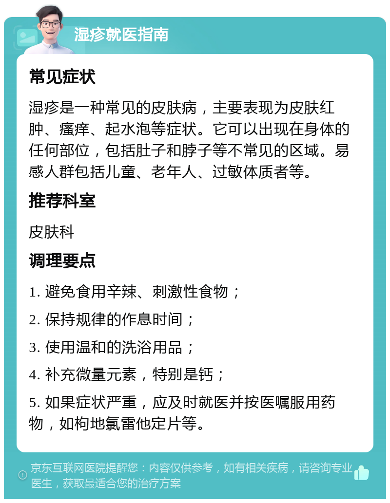 湿疹就医指南 常见症状 湿疹是一种常见的皮肤病，主要表现为皮肤红肿、瘙痒、起水泡等症状。它可以出现在身体的任何部位，包括肚子和脖子等不常见的区域。易感人群包括儿童、老年人、过敏体质者等。 推荐科室 皮肤科 调理要点 1. 避免食用辛辣、刺激性食物； 2. 保持规律的作息时间； 3. 使用温和的洗浴用品； 4. 补充微量元素，特别是钙； 5. 如果症状严重，应及时就医并按医嘱服用药物，如枸地氯雷他定片等。