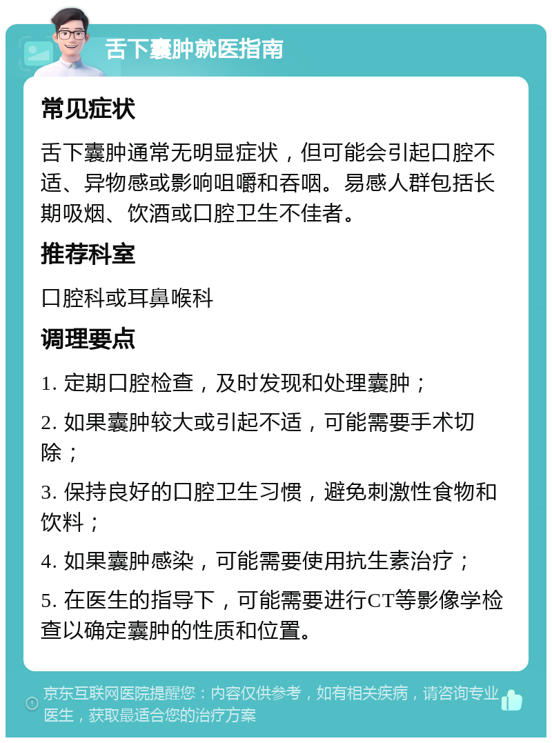 舌下囊肿就医指南 常见症状 舌下囊肿通常无明显症状，但可能会引起口腔不适、异物感或影响咀嚼和吞咽。易感人群包括长期吸烟、饮酒或口腔卫生不佳者。 推荐科室 口腔科或耳鼻喉科 调理要点 1. 定期口腔检查，及时发现和处理囊肿； 2. 如果囊肿较大或引起不适，可能需要手术切除； 3. 保持良好的口腔卫生习惯，避免刺激性食物和饮料； 4. 如果囊肿感染，可能需要使用抗生素治疗； 5. 在医生的指导下，可能需要进行CT等影像学检查以确定囊肿的性质和位置。