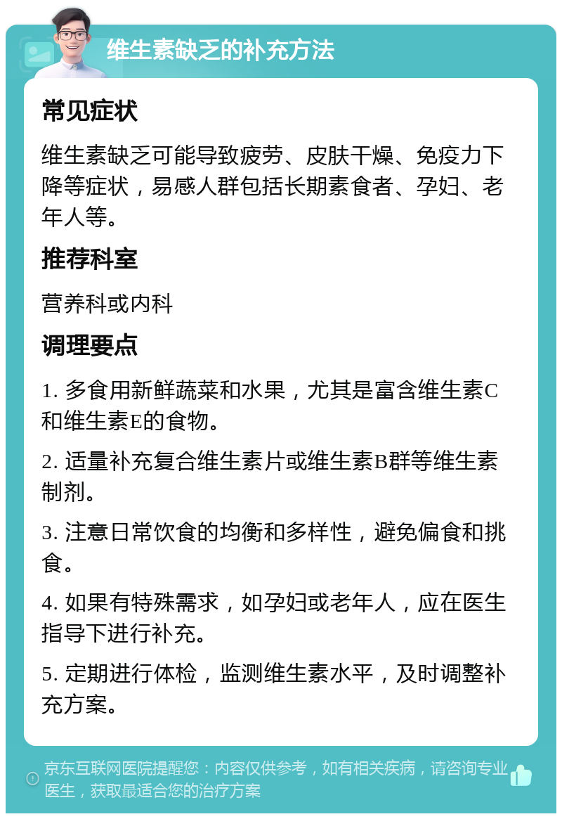 维生素缺乏的补充方法 常见症状 维生素缺乏可能导致疲劳、皮肤干燥、免疫力下降等症状，易感人群包括长期素食者、孕妇、老年人等。 推荐科室 营养科或内科 调理要点 1. 多食用新鲜蔬菜和水果，尤其是富含维生素C和维生素E的食物。 2. 适量补充复合维生素片或维生素B群等维生素制剂。 3. 注意日常饮食的均衡和多样性，避免偏食和挑食。 4. 如果有特殊需求，如孕妇或老年人，应在医生指导下进行补充。 5. 定期进行体检，监测维生素水平，及时调整补充方案。