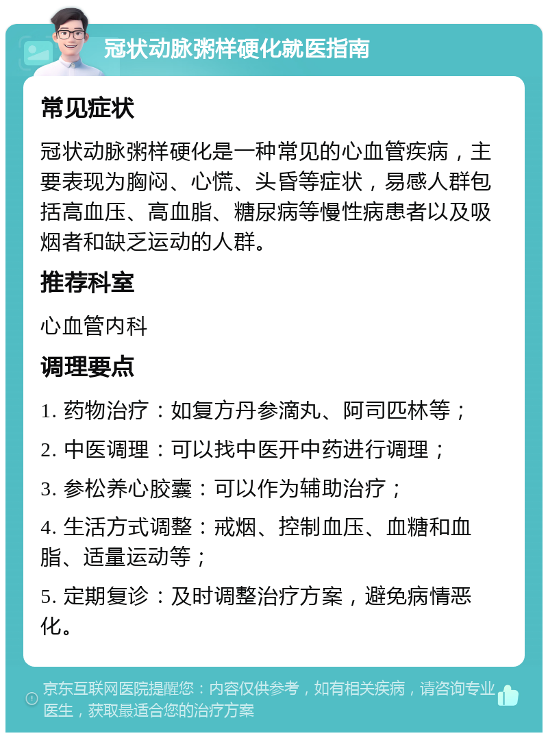 冠状动脉粥样硬化就医指南 常见症状 冠状动脉粥样硬化是一种常见的心血管疾病，主要表现为胸闷、心慌、头昏等症状，易感人群包括高血压、高血脂、糖尿病等慢性病患者以及吸烟者和缺乏运动的人群。 推荐科室 心血管内科 调理要点 1. 药物治疗：如复方丹参滴丸、阿司匹林等； 2. 中医调理：可以找中医开中药进行调理； 3. 参松养心胶囊：可以作为辅助治疗； 4. 生活方式调整：戒烟、控制血压、血糖和血脂、适量运动等； 5. 定期复诊：及时调整治疗方案，避免病情恶化。