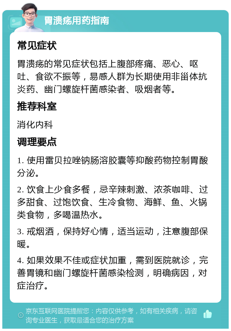 胃溃疡用药指南 常见症状 胃溃疡的常见症状包括上腹部疼痛、恶心、呕吐、食欲不振等，易感人群为长期使用非甾体抗炎药、幽门螺旋杆菌感染者、吸烟者等。 推荐科室 消化内科 调理要点 1. 使用雷贝拉唑钠肠溶胶囊等抑酸药物控制胃酸分泌。 2. 饮食上少食多餐，忌辛辣刺激、浓茶咖啡、过多甜食、过饱饮食、生冷食物、海鲜、鱼、火锅类食物，多喝温热水。 3. 戒烟酒，保持好心情，适当运动，注意腹部保暖。 4. 如果效果不佳或症状加重，需到医院就诊，完善胃镜和幽门螺旋杆菌感染检测，明确病因，对症治疗。