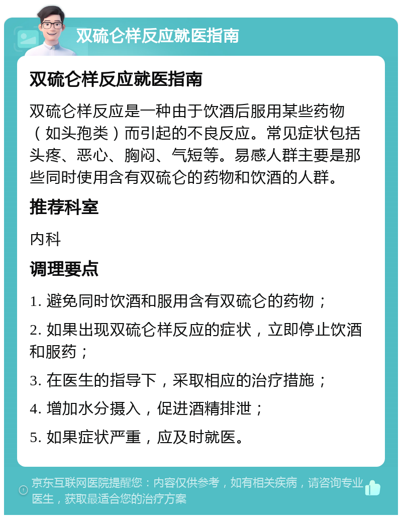 双硫仑样反应就医指南 双硫仑样反应就医指南 双硫仑样反应是一种由于饮酒后服用某些药物（如头孢类）而引起的不良反应。常见症状包括头疼、恶心、胸闷、气短等。易感人群主要是那些同时使用含有双硫仑的药物和饮酒的人群。 推荐科室 内科 调理要点 1. 避免同时饮酒和服用含有双硫仑的药物； 2. 如果出现双硫仑样反应的症状，立即停止饮酒和服药； 3. 在医生的指导下，采取相应的治疗措施； 4. 增加水分摄入，促进酒精排泄； 5. 如果症状严重，应及时就医。