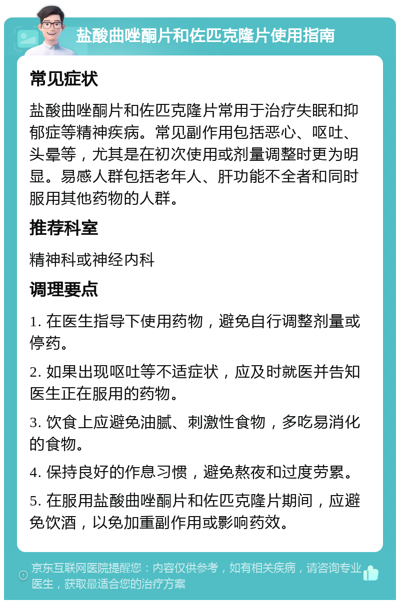 盐酸曲唑酮片和佐匹克隆片使用指南 常见症状 盐酸曲唑酮片和佐匹克隆片常用于治疗失眠和抑郁症等精神疾病。常见副作用包括恶心、呕吐、头晕等，尤其是在初次使用或剂量调整时更为明显。易感人群包括老年人、肝功能不全者和同时服用其他药物的人群。 推荐科室 精神科或神经内科 调理要点 1. 在医生指导下使用药物，避免自行调整剂量或停药。 2. 如果出现呕吐等不适症状，应及时就医并告知医生正在服用的药物。 3. 饮食上应避免油腻、刺激性食物，多吃易消化的食物。 4. 保持良好的作息习惯，避免熬夜和过度劳累。 5. 在服用盐酸曲唑酮片和佐匹克隆片期间，应避免饮酒，以免加重副作用或影响药效。