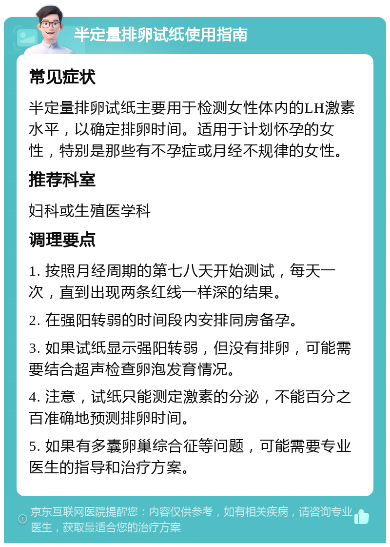 半定量排卵试纸使用指南 常见症状 半定量排卵试纸主要用于检测女性体内的LH激素水平，以确定排卵时间。适用于计划怀孕的女性，特别是那些有不孕症或月经不规律的女性。 推荐科室 妇科或生殖医学科 调理要点 1. 按照月经周期的第七八天开始测试，每天一次，直到出现两条红线一样深的结果。 2. 在强阳转弱的时间段内安排同房备孕。 3. 如果试纸显示强阳转弱，但没有排卵，可能需要结合超声检查卵泡发育情况。 4. 注意，试纸只能测定激素的分泌，不能百分之百准确地预测排卵时间。 5. 如果有多囊卵巢综合征等问题，可能需要专业医生的指导和治疗方案。