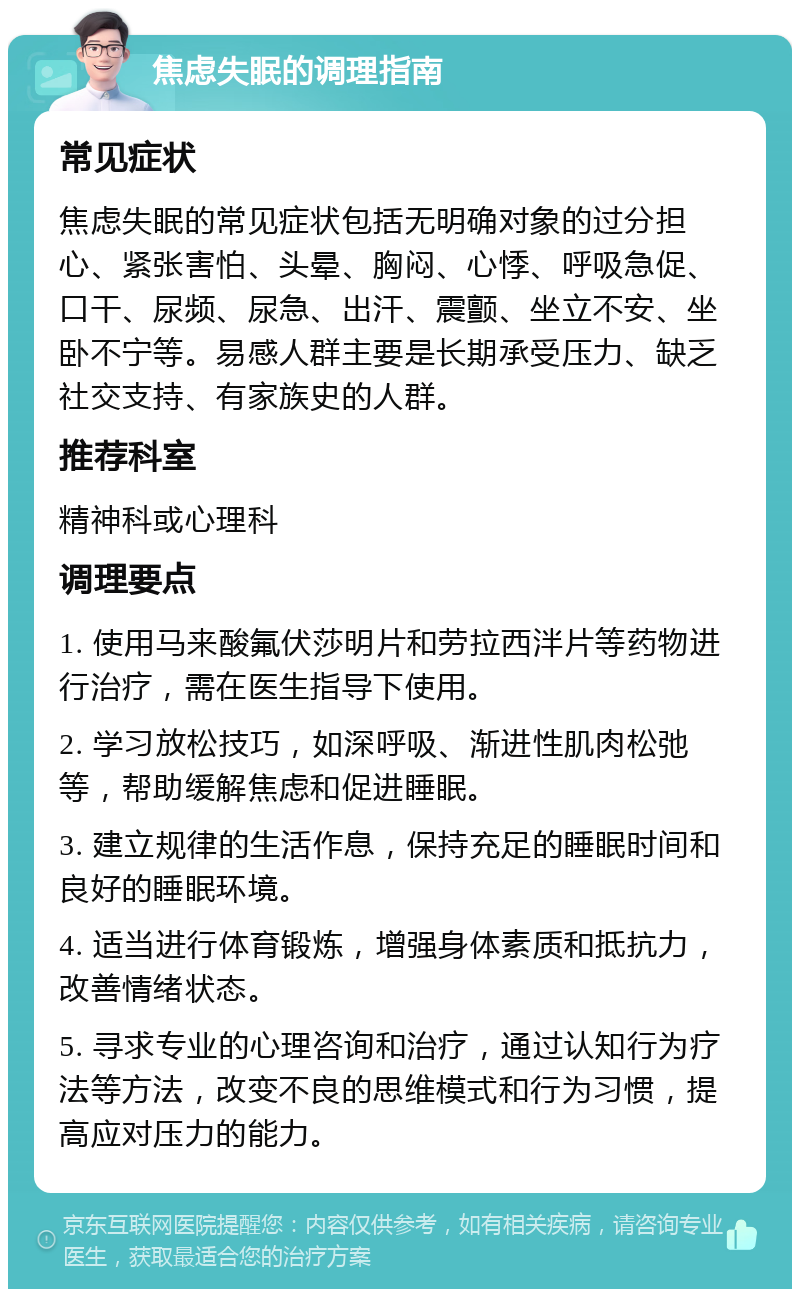 焦虑失眠的调理指南 常见症状 焦虑失眠的常见症状包括无明确对象的过分担心、紧张害怕、头晕、胸闷、心悸、呼吸急促、口干、尿频、尿急、出汗、震颤、坐立不安、坐卧不宁等。易感人群主要是长期承受压力、缺乏社交支持、有家族史的人群。 推荐科室 精神科或心理科 调理要点 1. 使用马来酸氟伏莎明片和劳拉西泮片等药物进行治疗，需在医生指导下使用。 2. 学习放松技巧，如深呼吸、渐进性肌肉松弛等，帮助缓解焦虑和促进睡眠。 3. 建立规律的生活作息，保持充足的睡眠时间和良好的睡眠环境。 4. 适当进行体育锻炼，增强身体素质和抵抗力，改善情绪状态。 5. 寻求专业的心理咨询和治疗，通过认知行为疗法等方法，改变不良的思维模式和行为习惯，提高应对压力的能力。