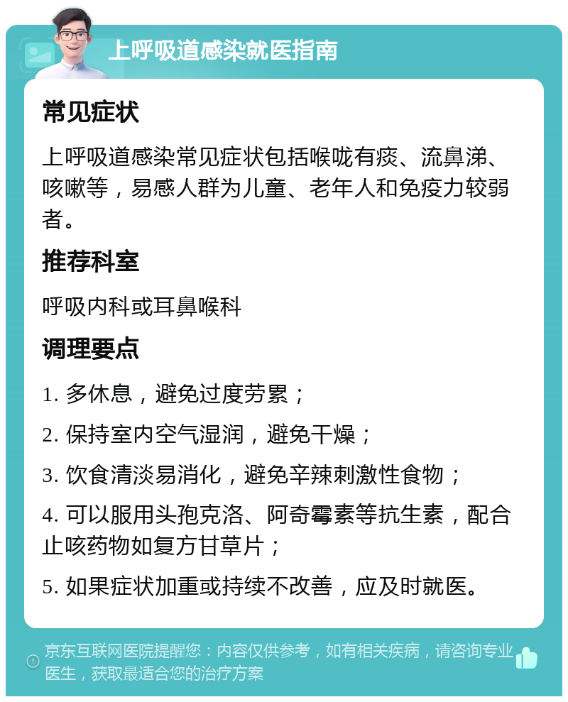 上呼吸道感染就医指南 常见症状 上呼吸道感染常见症状包括喉咙有痰、流鼻涕、咳嗽等，易感人群为儿童、老年人和免疫力较弱者。 推荐科室 呼吸内科或耳鼻喉科 调理要点 1. 多休息，避免过度劳累； 2. 保持室内空气湿润，避免干燥； 3. 饮食清淡易消化，避免辛辣刺激性食物； 4. 可以服用头孢克洛、阿奇霉素等抗生素，配合止咳药物如复方甘草片； 5. 如果症状加重或持续不改善，应及时就医。