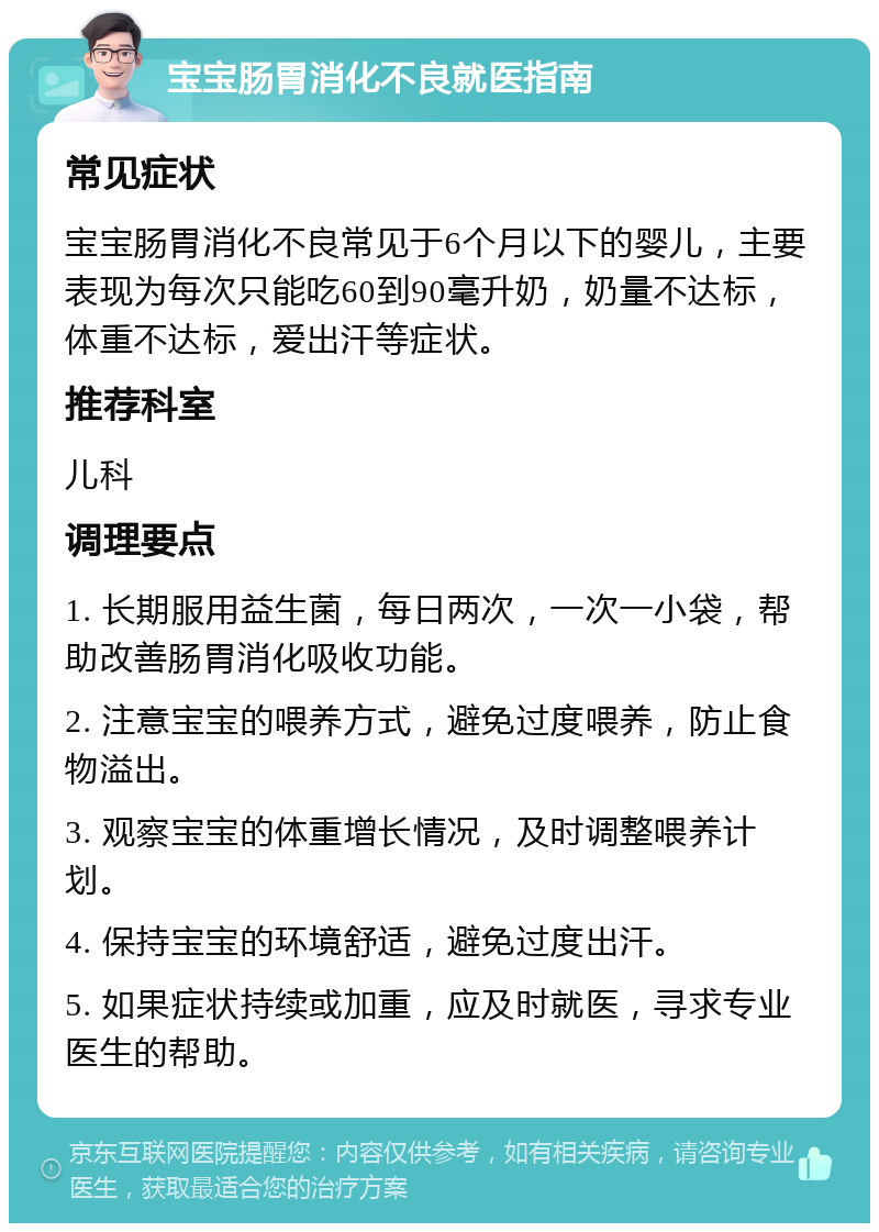 宝宝肠胃消化不良就医指南 常见症状 宝宝肠胃消化不良常见于6个月以下的婴儿，主要表现为每次只能吃60到90毫升奶，奶量不达标，体重不达标，爱出汗等症状。 推荐科室 儿科 调理要点 1. 长期服用益生菌，每日两次，一次一小袋，帮助改善肠胃消化吸收功能。 2. 注意宝宝的喂养方式，避免过度喂养，防止食物溢出。 3. 观察宝宝的体重增长情况，及时调整喂养计划。 4. 保持宝宝的环境舒适，避免过度出汗。 5. 如果症状持续或加重，应及时就医，寻求专业医生的帮助。