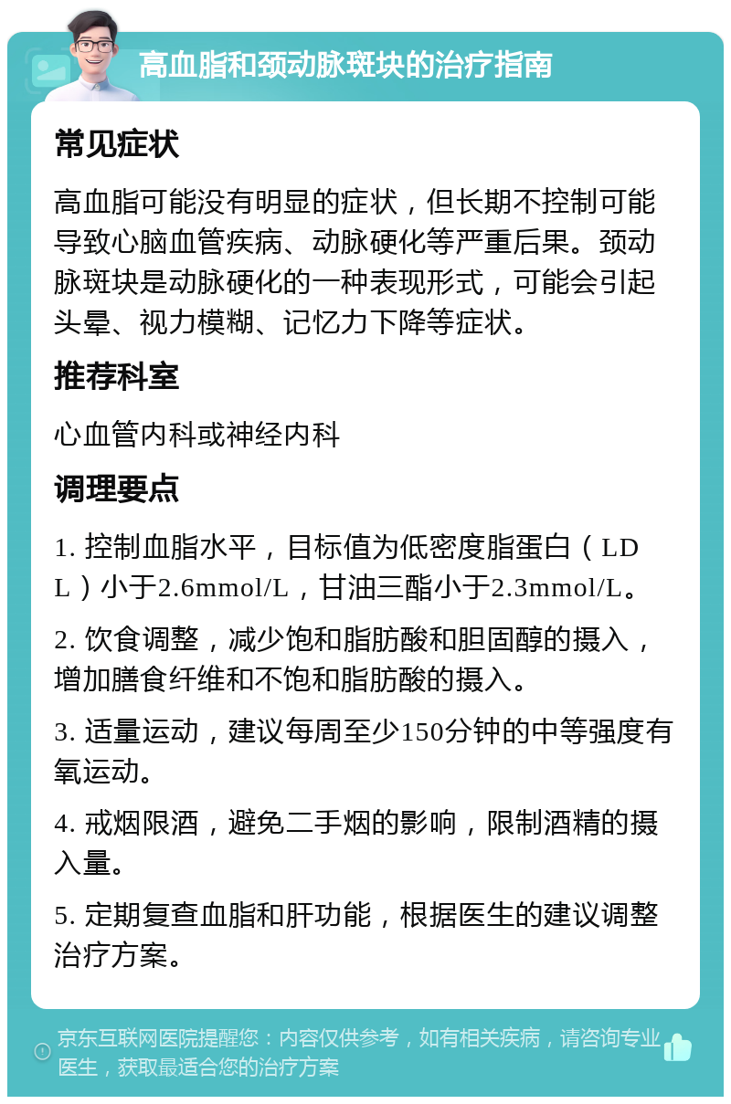 高血脂和颈动脉斑块的治疗指南 常见症状 高血脂可能没有明显的症状，但长期不控制可能导致心脑血管疾病、动脉硬化等严重后果。颈动脉斑块是动脉硬化的一种表现形式，可能会引起头晕、视力模糊、记忆力下降等症状。 推荐科室 心血管内科或神经内科 调理要点 1. 控制血脂水平，目标值为低密度脂蛋白（LDL）小于2.6mmol/L，甘油三酯小于2.3mmol/L。 2. 饮食调整，减少饱和脂肪酸和胆固醇的摄入，增加膳食纤维和不饱和脂肪酸的摄入。 3. 适量运动，建议每周至少150分钟的中等强度有氧运动。 4. 戒烟限酒，避免二手烟的影响，限制酒精的摄入量。 5. 定期复查血脂和肝功能，根据医生的建议调整治疗方案。