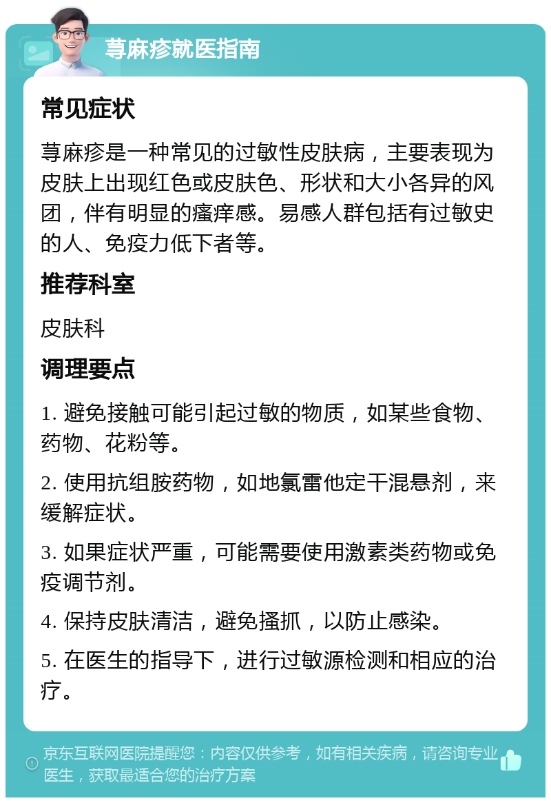 荨麻疹就医指南 常见症状 荨麻疹是一种常见的过敏性皮肤病，主要表现为皮肤上出现红色或皮肤色、形状和大小各异的风团，伴有明显的瘙痒感。易感人群包括有过敏史的人、免疫力低下者等。 推荐科室 皮肤科 调理要点 1. 避免接触可能引起过敏的物质，如某些食物、药物、花粉等。 2. 使用抗组胺药物，如地氯雷他定干混悬剂，来缓解症状。 3. 如果症状严重，可能需要使用激素类药物或免疫调节剂。 4. 保持皮肤清洁，避免搔抓，以防止感染。 5. 在医生的指导下，进行过敏源检测和相应的治疗。