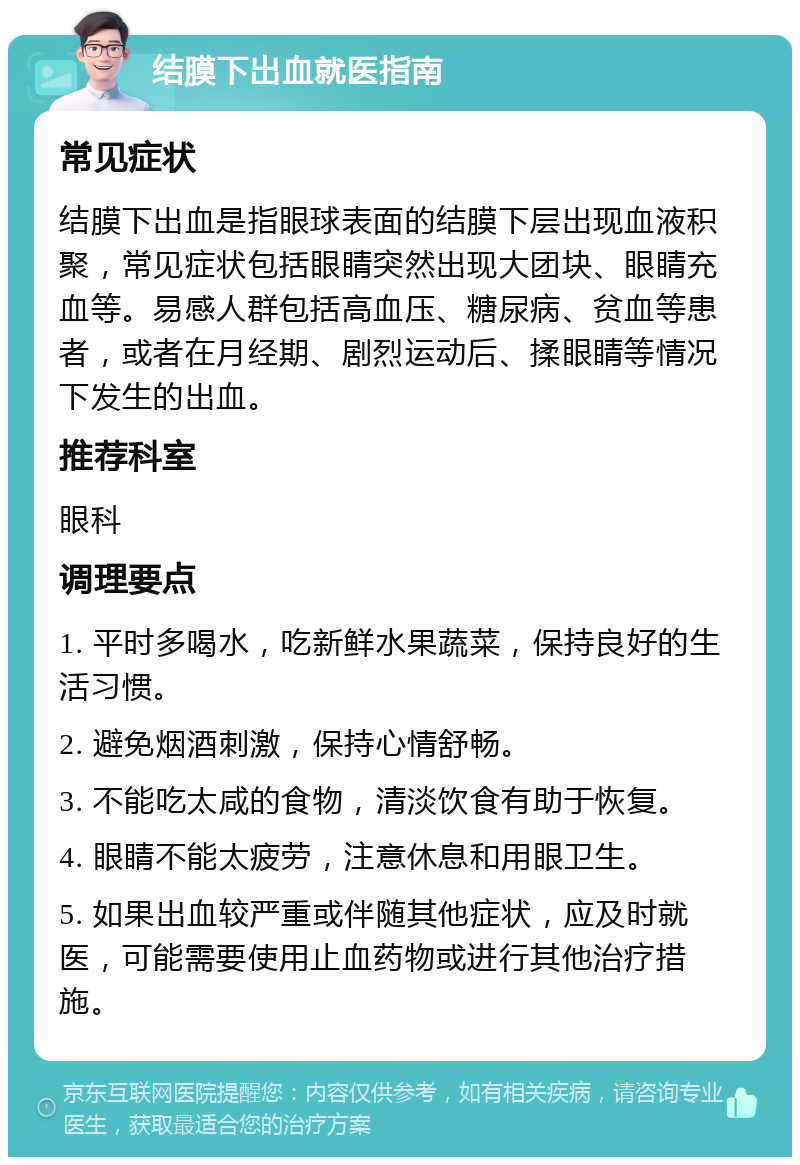 结膜下出血就医指南 常见症状 结膜下出血是指眼球表面的结膜下层出现血液积聚，常见症状包括眼睛突然出现大团块、眼睛充血等。易感人群包括高血压、糖尿病、贫血等患者，或者在月经期、剧烈运动后、揉眼睛等情况下发生的出血。 推荐科室 眼科 调理要点 1. 平时多喝水，吃新鲜水果蔬菜，保持良好的生活习惯。 2. 避免烟酒刺激，保持心情舒畅。 3. 不能吃太咸的食物，清淡饮食有助于恢复。 4. 眼睛不能太疲劳，注意休息和用眼卫生。 5. 如果出血较严重或伴随其他症状，应及时就医，可能需要使用止血药物或进行其他治疗措施。