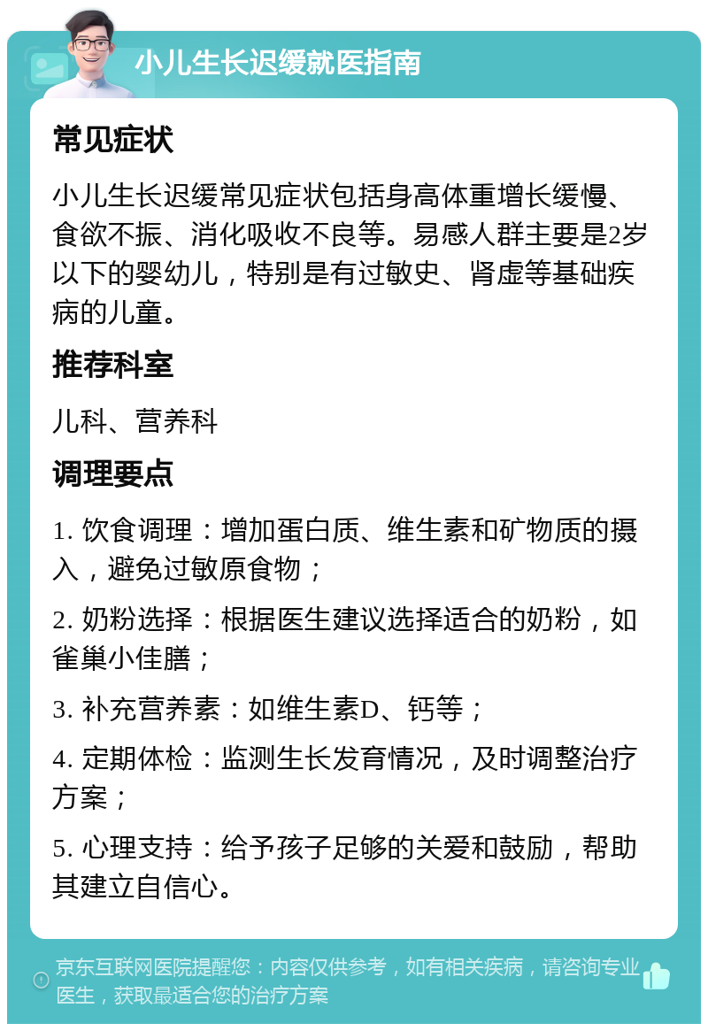 小儿生长迟缓就医指南 常见症状 小儿生长迟缓常见症状包括身高体重增长缓慢、食欲不振、消化吸收不良等。易感人群主要是2岁以下的婴幼儿，特别是有过敏史、肾虚等基础疾病的儿童。 推荐科室 儿科、营养科 调理要点 1. 饮食调理：增加蛋白质、维生素和矿物质的摄入，避免过敏原食物； 2. 奶粉选择：根据医生建议选择适合的奶粉，如雀巢小佳膳； 3. 补充营养素：如维生素D、钙等； 4. 定期体检：监测生长发育情况，及时调整治疗方案； 5. 心理支持：给予孩子足够的关爱和鼓励，帮助其建立自信心。